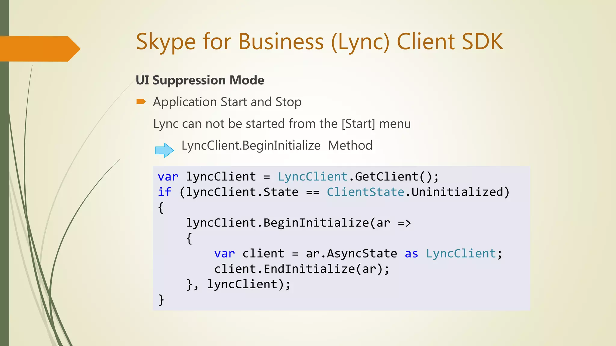 Skype for Business (Lync) Client SDK
UI Suppression Mode
 Application Start and Stop
Lync can not be started from the [Start] menu
LyncClient.BeginInitialize Method
var lyncClient = LyncClient.GetClient();
if (lyncClient.State == ClientState.Uninitialized)
{
lyncClient.BeginInitialize(ar =>
{
var client = ar.AsyncState as LyncClient;
client.EndInitialize(ar);
}, lyncClient);
}
 