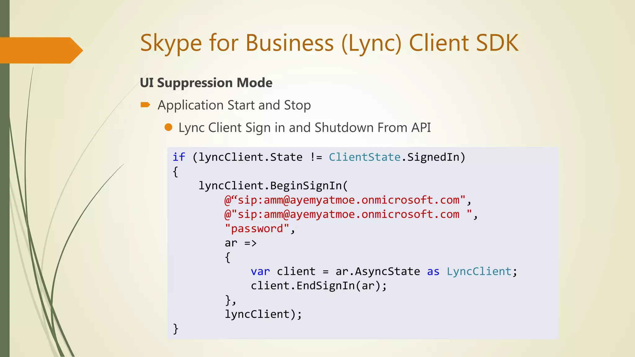 Skype for Business (Lync) Client SDK
UI Suppression Mode
 Application Start and Stop
 Lync Client Sign in and Shutdown From API
if (lyncClient.State != ClientState.SignedIn)
{
lyncClient.BeginSignIn(
@“sip:amm@ayemyatmoe.onmicrosoft.com",
@"sip:amm@ayemyatmoe.onmicrosoft.com ",
"password",
ar =>
{
var client = ar.AsyncState as LyncClient;
client.EndSignIn(ar);
},
lyncClient);
}
 