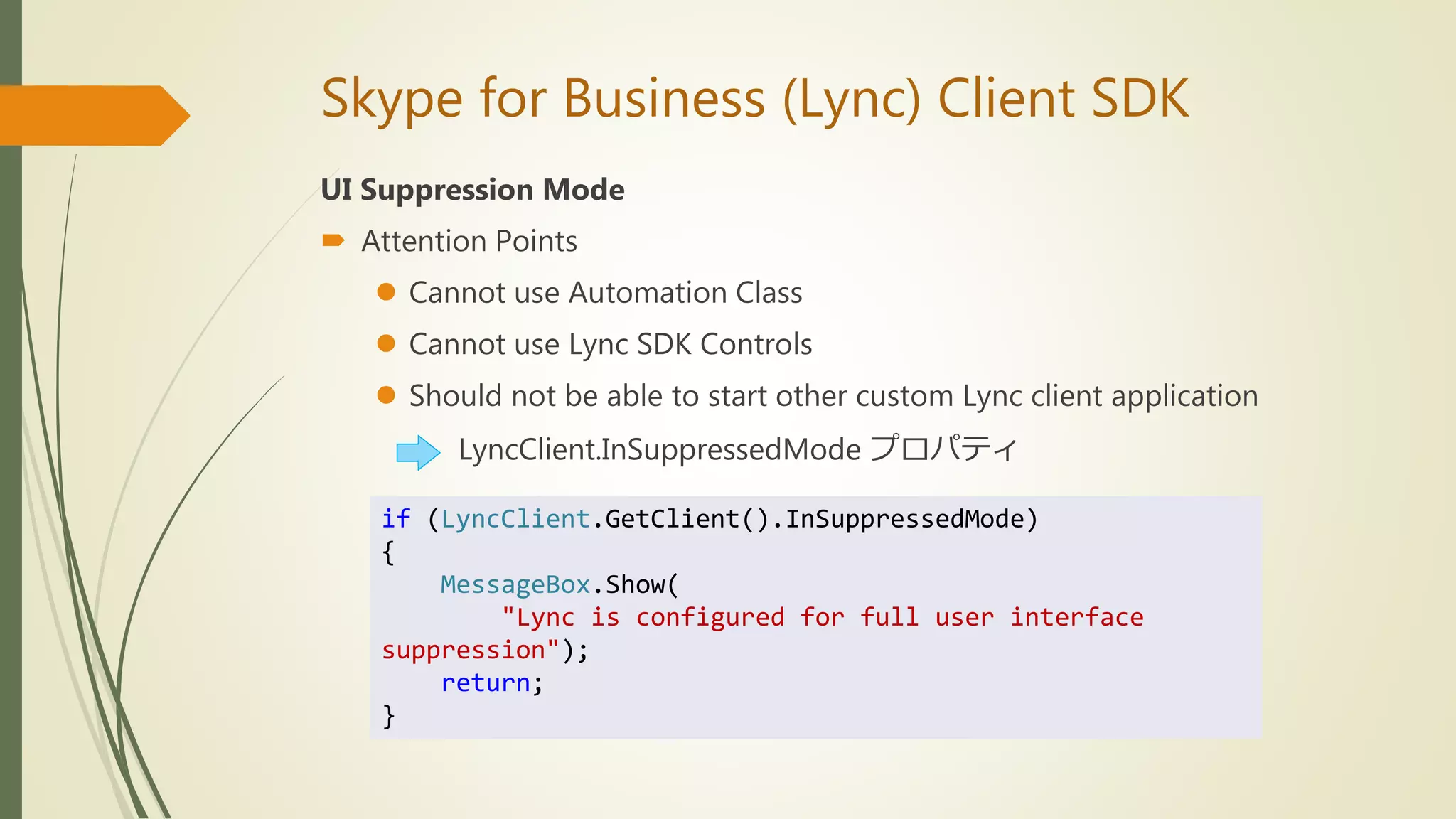 Skype for Business (Lync) Client SDK
UI Suppression Mode
 Attention Points
 Cannot use Automation Class
 Cannot use Lync SDK Controls
 Should not be able to start other custom Lync client application
LyncClient.InSuppressedMode プロパティ
if (LyncClient.GetClient().InSuppressedMode)
{
MessageBox.Show(
"Lync is configured for full user interface
suppression");
return;
}
 