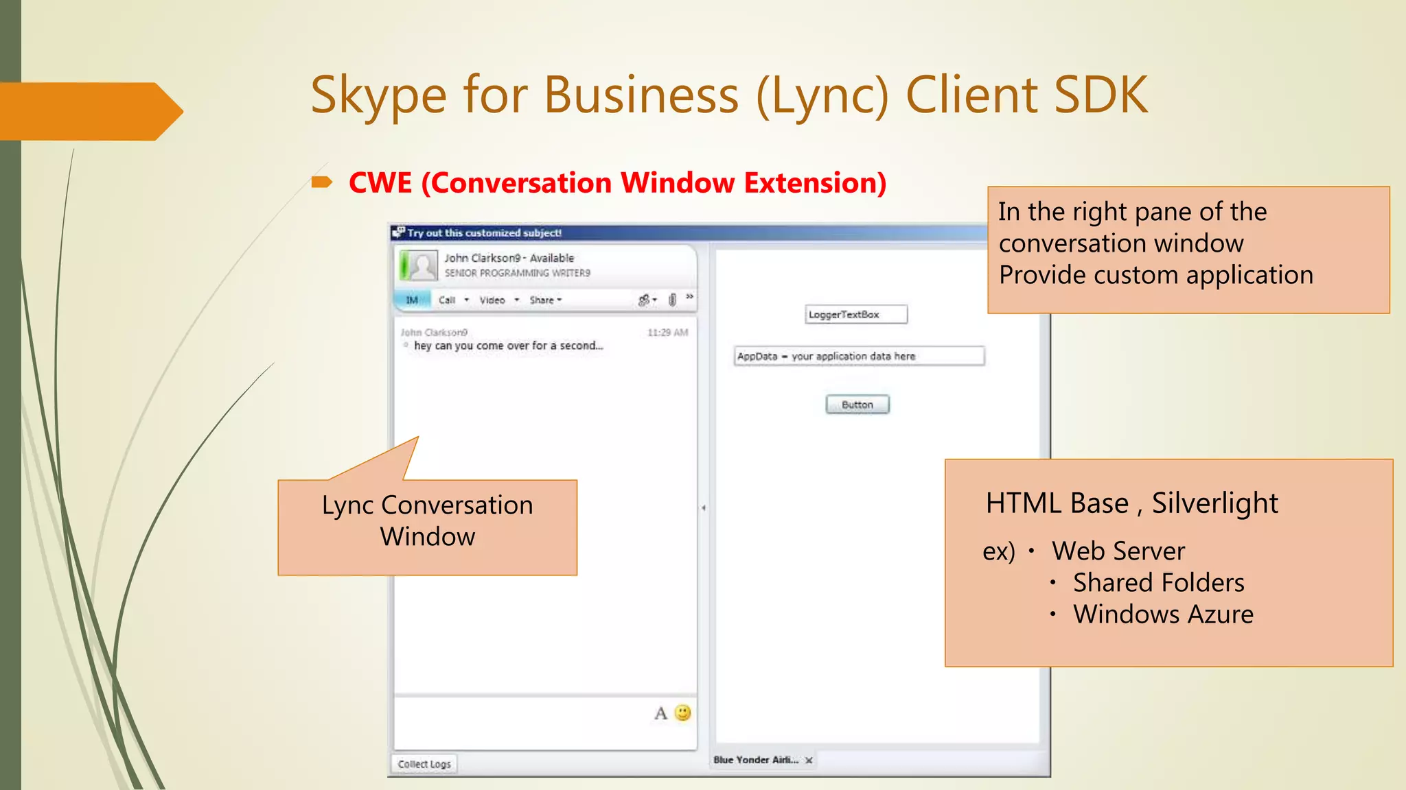 Skype for Business (Lync) Client SDK
 CWE (Conversation Window Extension)
In the right pane of the
conversation window
Provide custom application
HTML Base , Silverlight
ex)・ Web Server
・ Shared Folders
・ Windows Azure
Lync Conversation
Window
 
