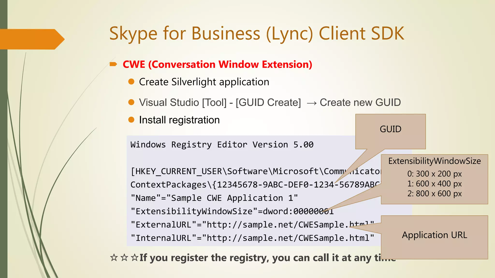 Skype for Business (Lync) Client SDK
 CWE (Conversation Window Extension)
 Create Silverlight application
 Visual Studio [Tool] - [GUID Create] → Create new GUID
 Install registration
☆☆☆If you register the registry, you can call it at any time
Windows Registry Editor Version 5.00
[HKEY_CURRENT_USERSoftwareMicrosoftCommunicator
ContextPackages{12345678-9ABC-DEF0-1234-56789ABC}]
"Name"="Sample CWE Application 1"
"ExtensibilityWindowSize"=dword:00000001
"ExternalURL"="http://sample.net/CWESample.html"
"InternalURL"="http://sample.net/CWESample.html"
GUID
ExtensibilityWindowSize
0: 300 x 200 px
1: 600 x 400 px
2: 800 x 600 px
Application URL
 