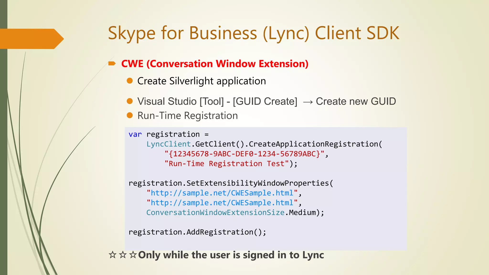 Skype for Business (Lync) Client SDK
 CWE (Conversation Window Extension)
 Create Silverlight application
 Visual Studio [Tool] - [GUID Create] → Create new GUID
 Run-Time Registration
☆☆☆Only while the user is signed in to Lync
var registration =
LyncClient.GetClient().CreateApplicationRegistration(
"{12345678-9ABC-DEF0-1234-56789ABC}",
"Run-Time Registration Test");
registration.SetExtensibilityWindowProperties(
"http://sample.net/CWESample.html",
"http://sample.net/CWESample.html",
ConversationWindowExtensionSize.Medium);
registration.AddRegistration();
 