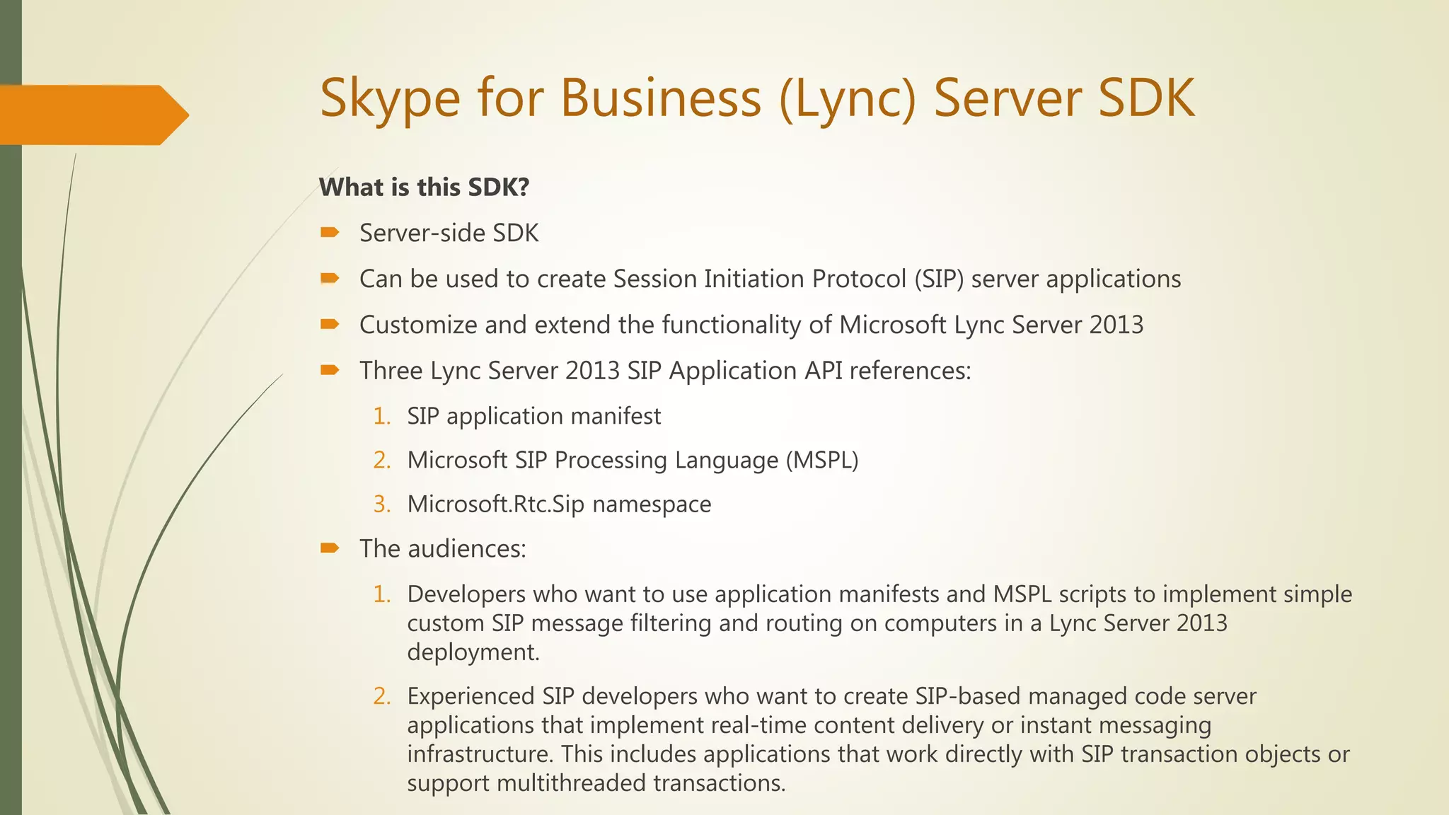 Skype for Business (Lync) Server SDK
What is this SDK?
 Server-side SDK
 Can be used to create Session Initiation Protocol (SIP) server applications
 Customize and extend the functionality of Microsoft Lync Server 2013
 Three Lync Server 2013 SIP Application API references:
1. SIP application manifest
2. Microsoft SIP Processing Language (MSPL)
3. Microsoft.Rtc.Sip namespace
 The audiences:
1. Developers who want to use application manifests and MSPL scripts to implement simple
custom SIP message filtering and routing on computers in a Lync Server 2013
deployment.
2. Experienced SIP developers who want to create SIP-based managed code server
applications that implement real-time content delivery or instant messaging
infrastructure. This includes applications that work directly with SIP transaction objects or
support multithreaded transactions.
 
