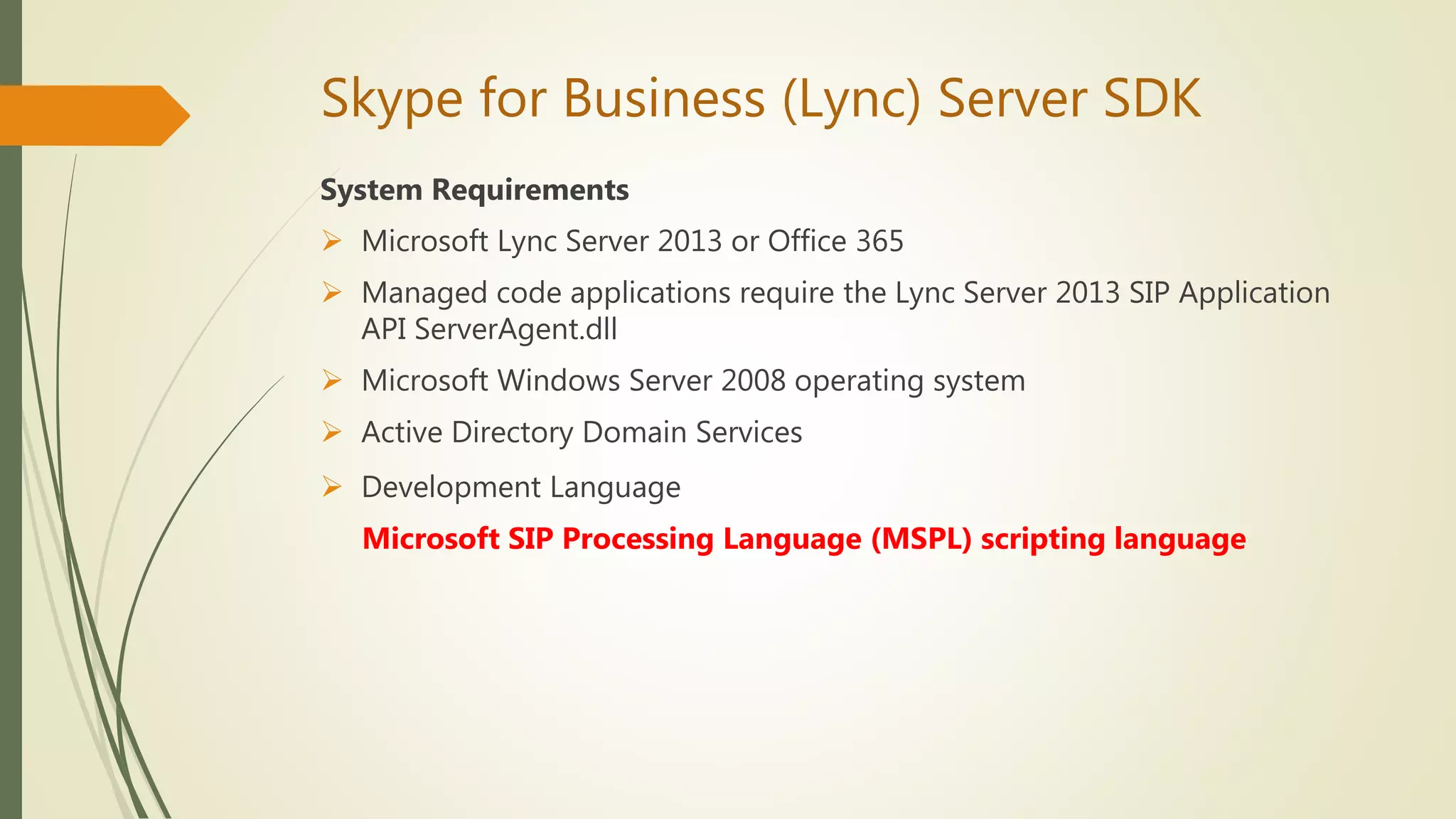 Skype for Business (Lync) Server SDK
System Requirements
 Microsoft Lync Server 2013 or Office 365
 Managed code applications require the Lync Server 2013 SIP Application
API ServerAgent.dll
 Microsoft Windows Server 2008 operating system
 Active Directory Domain Services
 Development Language
Microsoft SIP Processing Language (MSPL) scripting language
 
