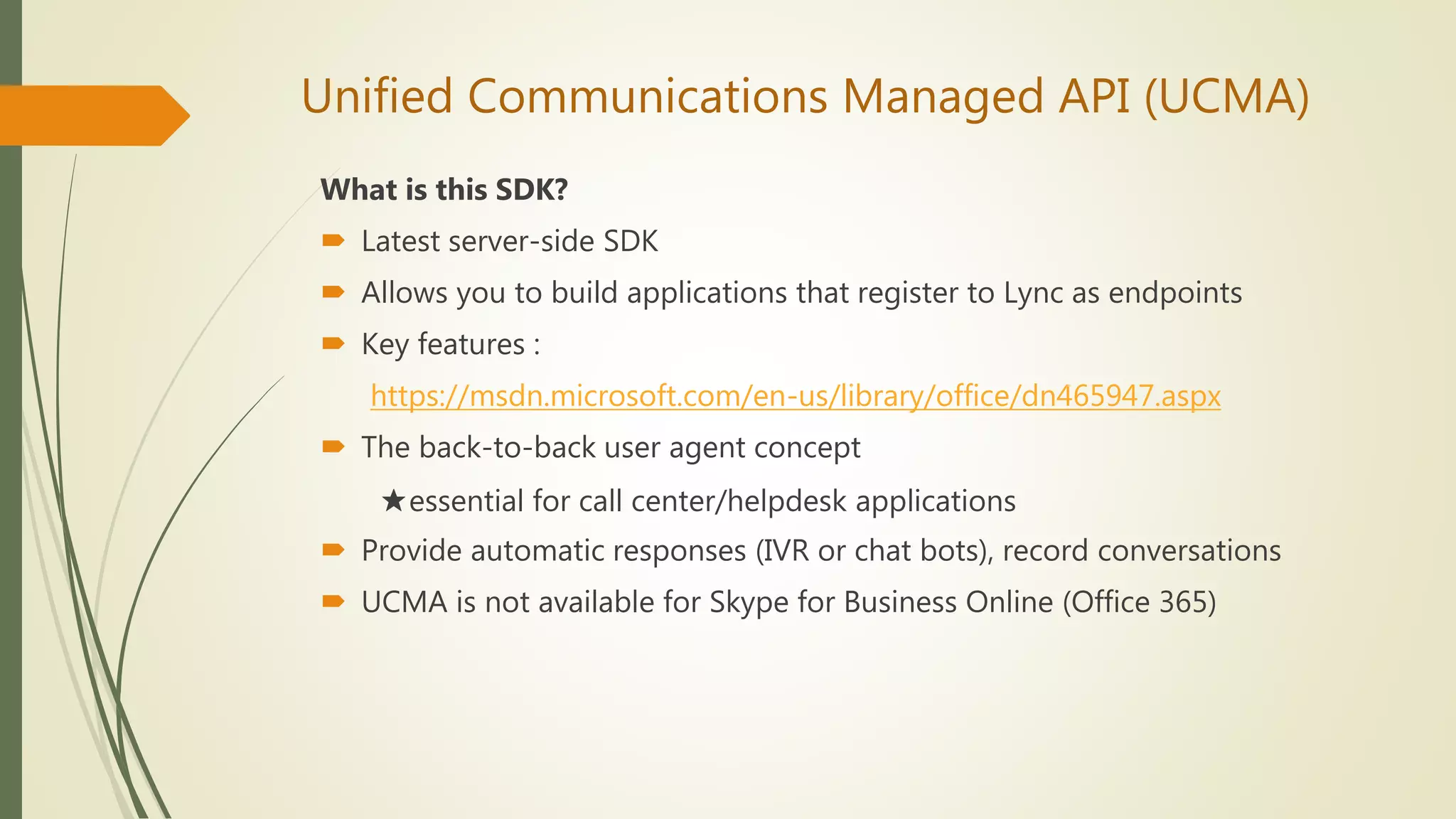 Unified Communications Managed API (UCMA)
What is this SDK?
 Latest server-side SDK
 Allows you to build applications that register to Lync as endpoints
 Key features :
https://msdn.microsoft.com/en-us/library/office/dn465947.aspx
 The back-to-back user agent concept
★essential for call center/helpdesk applications
 Provide automatic responses (IVR or chat bots), record conversations
 UCMA is not available for Skype for Business Online (Office 365)
 
