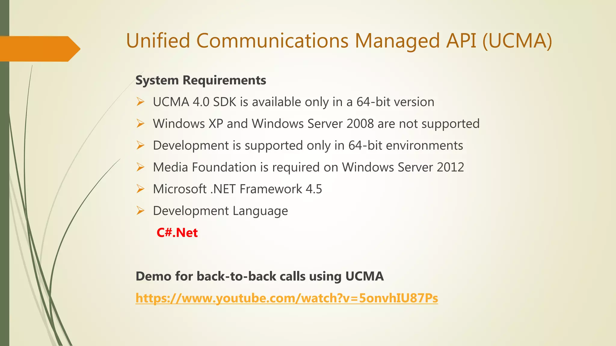 Unified Communications Managed API (UCMA)
System Requirements
 UCMA 4.0 SDK is available only in a 64-bit version
 Windows XP and Windows Server 2008 are not supported
 Development is supported only in 64-bit environments
 Media Foundation is required on Windows Server 2012
 Microsoft .NET Framework 4.5
 Development Language
C#.Net
Demo for back-to-back calls using UCMA
https://www.youtube.com/watch?v=5onvhIU87Ps
 