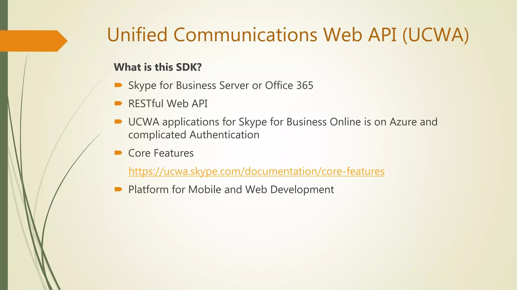Unified Communications Web API (UCWA)
What is this SDK?
 Skype for Business Server or Office 365
 RESTful Web API
 UCWA applications for Skype for Business Online is on Azure and
complicated Authentication
 Core Features
https://ucwa.skype.com/documentation/core-features
 Platform for Mobile and Web Development
 