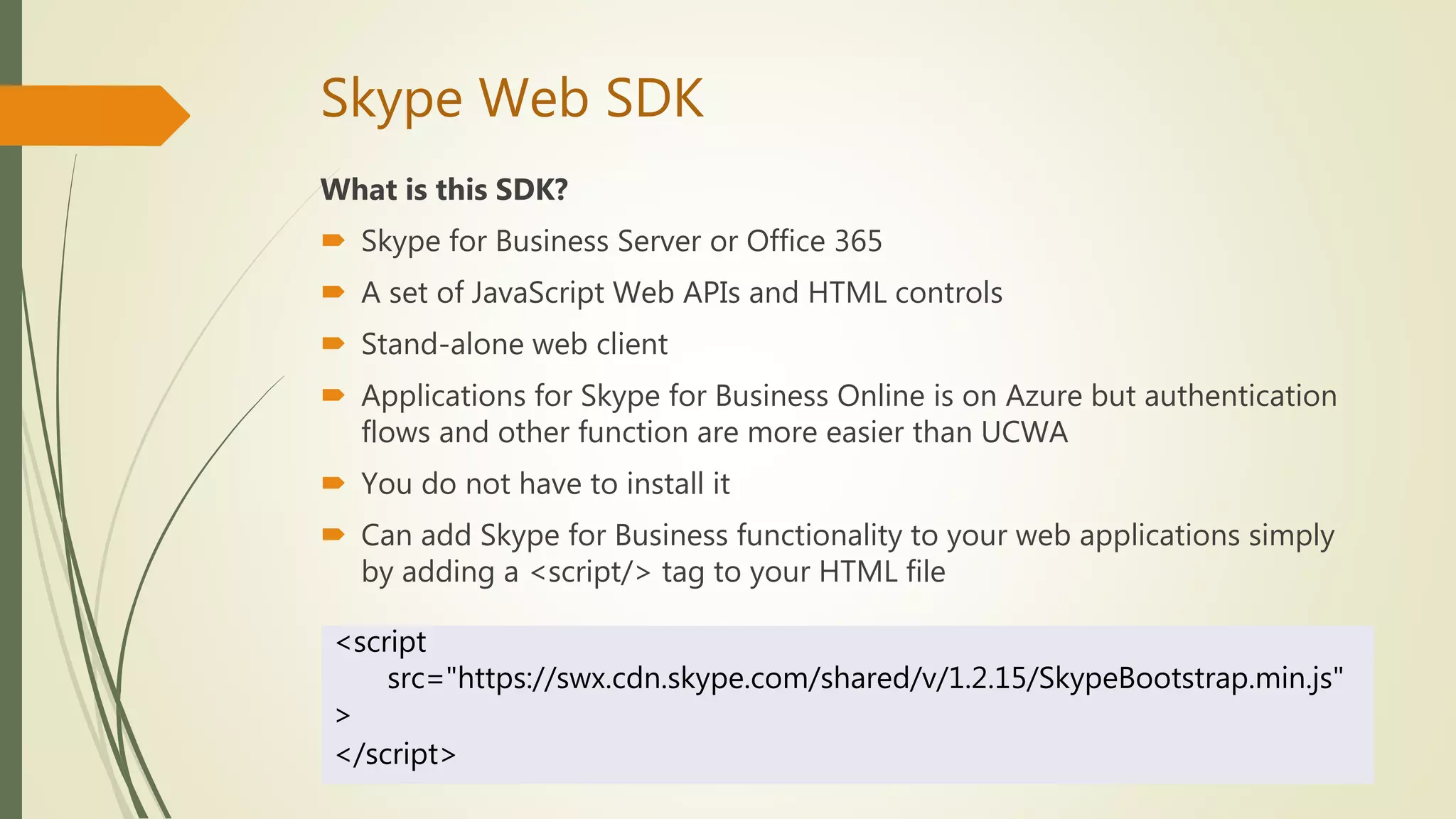 Skype Web SDK
What is this SDK?
 Skype for Business Server or Office 365
 A set of JavaScript Web APIs and HTML controls
 Stand-alone web client
 Applications for Skype for Business Online is on Azure but authentication
flows and other function are more easier than UCWA
 You do not have to install it
 Can add Skype for Business functionality to your web applications simply
by adding a <script/> tag to your HTML file
<script
src="https://swx.cdn.skype.com/shared/v/1.2.15/SkypeBootstrap.min.js"
>
</script>
 