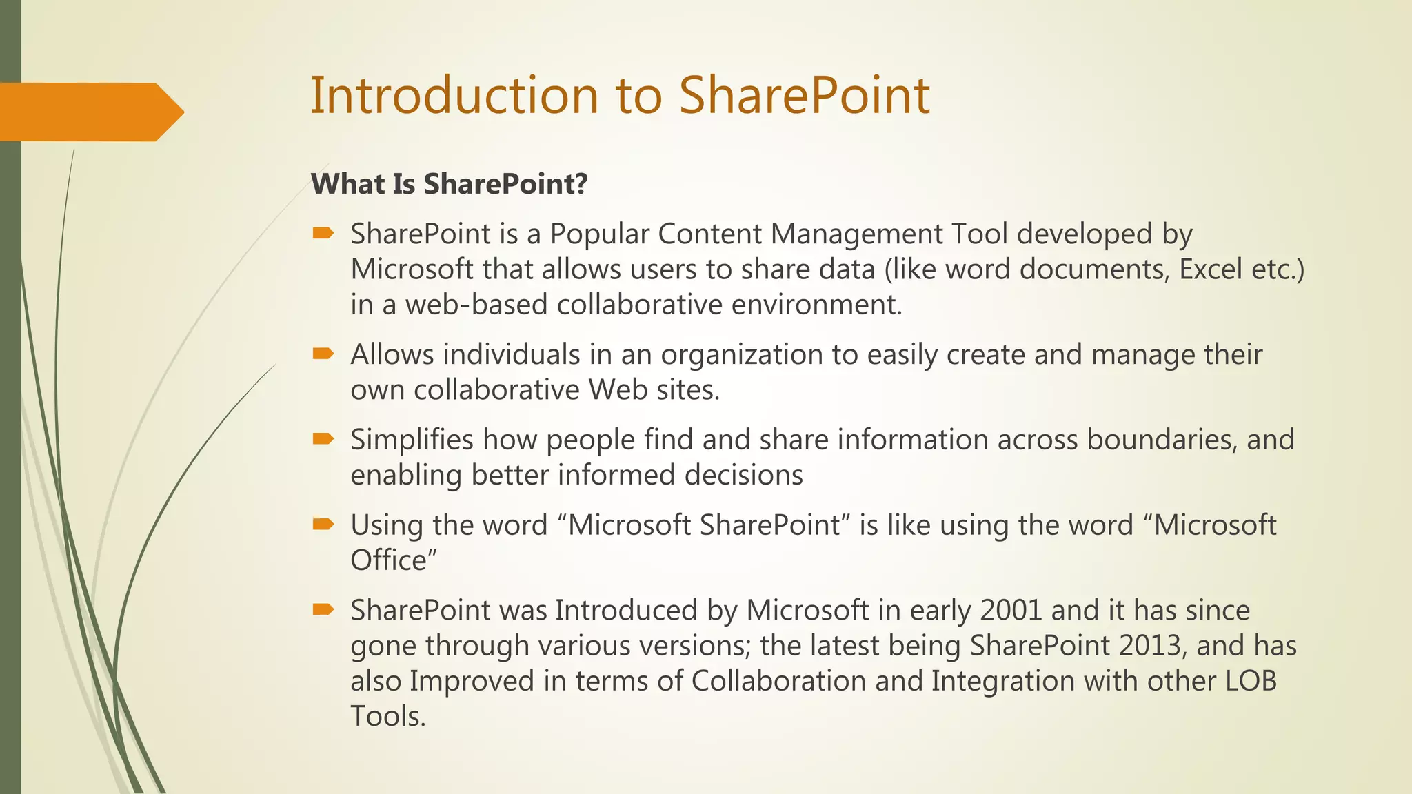 Introduction to SharePoint
What Is SharePoint?
 SharePoint is a Popular Content Management Tool developed by
Microsoft that allows users to share data (like word documents, Excel etc.)
in a web-based collaborative environment.
 Allows individuals in an organization to easily create and manage their
own collaborative Web sites.
 Simplifies how people find and share information across boundaries, and
enabling better informed decisions
 Using the word “Microsoft SharePoint” is like using the word “Microsoft
Office”
 SharePoint was Introduced by Microsoft in early 2001 and it has since
gone through various versions; the latest being SharePoint 2013, and has
also Improved in terms of Collaboration and Integration with other LOB
Tools.
 