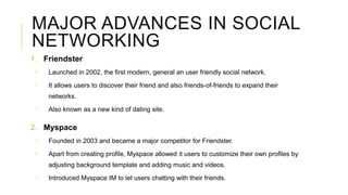 MAJOR ADVANCES IN SOCIAL
NETWORKING
1. Friendster
 Launched in 2002, the first modern, general an user friendly social ne...
