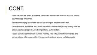CONT.
 Over the past few years, Facebook has added several new features such as IM and
countless app for games.
 Private...