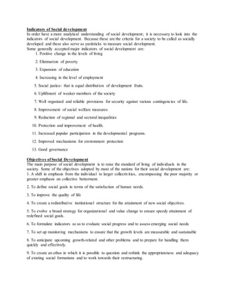 Indicators of Social development
In order have a more analytical understanding of social development; it is necessary to look into the
indicators of social development. Because these are the criteria for a society to be called as socially
developed and these also serve as yardsticks to measure social development.
Some generally accepted major indicators of social development are:
1. Positive change in the levels of living
2. Elimination of poverty
3. Expansion of education
4. Increasing in the level of employment
5. Social justice- that is equal distribution of development fruits.
6. Upliftment of weaker members of the society
7. Well organized and reliable provisions for security against various contingencies of life.
8. Improvement of social welfare measures
9. Reduction of regional and sectoral inequalities
10. Protection and improvement of health.
11. Increased popular participation in the developmental programs.
12. Improved mechanisms for environment protection
13. Good governance
Objectives ofSocial Development
The main purpose of social development is to raise the standard of living of individuals in the
society. Some of the objectives adopted by most of the nations for their social development are:
1. A shift in emphasis from the individual to larger collectivities, encompassing the poor majority or
greater emphasis on collective betterment.
2. To define social goals in terms of the satisfaction of human needs.
3. To improve the quality of life
4. To create a redistributive institutional structure for the attainment of new social objectives.
5. To evolve a broad strategy for organizational and value change to ensure speedy attainment of
redefined social goals.
6. To formulate indicators so as to evaluate social progress and to assess emerging social needs
7. To set up monitoring mechanisms to ensure that the growth levels are measurable and sustainable
8. To anticipate upcoming growth-related and other problems and to prepare for handling them
quickly and effectively.
9. To create an ethos in which it is possible to question and rethink the appropriateness and adequacy
of existing social formations and to work towards their restructuring.
 