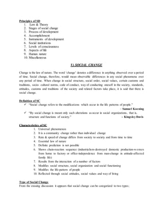Principles of SD
1. Law & Theory
2. Stages of social change
3. Process of development
4. Accomplishment
5. Instruments of development
6. Social institutions
7. Levels of consciousness
8. Aspects of life
9. Human nature
10. Miscellaneous
V) SOCIAL CHANGE
Change is the law of nature. The word ‘change’ denotes a difference in anything observed over a period
of time. Social change, therefore, would mean observable differences in any social phenomena over
any period of time. When change in social structure, social order, social values, certain customs and
traditions, socio- cultural norms, code of conduct, way of conducting oneself in the society, standards,
attitudes, customs and traditions of the society and related factors take place, it is said that there is
social change.
Definition of SC
 “Social change refers to the modifications which occur in the life patterns of people.”
– Samuel Koening
 “By social change is meant only such alterations as occur in social organizations, that is,
structure and functions of society.” – Kingsley Davis
Characteristics of SC
1. Universal phenomenon
2. It is a community change rather than individual change
3. Rate & speed of change differs from society to society and from time to time
4. Essential law of nature
5. Definite prediction is not possible
6. Shows chain-reaction sequence (industrialism-destroyed domestic production-women
from home to factory or office-independence from man-change in attitude-affected
family life)
7. Results from the interaction of a number of factors
8. Modifies social structure, social organization and social functioning
9. Modifies the life-pattern of people
10. Reflected through social attitudes, social values and way of living
Type of Social Change
From the ensuing discussion it appears that social change can be categorized to two types;
 