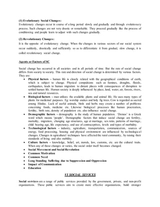 (1) Evolutionary Social Changes:
Evolutionary changes occur in course of a long period slowly and gradually and through evolutionary
process. Such changes are not very drastic or remarkable. They proceed gradually like the process of
conditioning and people learn to adjust with such changes gradually.
(2) Revolutionary Changes:
It is the opposite of evolutionary change. When the changes in various sectors of our social system
occur suddenly, drastically and sufficiently so as to differentiate it from gradual, slow change, it is
called revolutionary social change.
Agents or Factors of SC
Social change has occurred in all societies and in all periods of time. But the rate of social change
differs from society to society. This rate and direction of social change is determined by various factors.
They are:
 Physical factors – human life is closely related with the geographical conditions of earth,
which is subject to change. Physical compulsions such as famines, droughts, floods,
earthquakes, leads to human migration to distant places with consequences of disruption to
settled human life. Human society is deeply influenced by place, land, water, air, forests, rivers,
sea and natural resources.
 Biological factors – man utilizes the available plants and animal life. He uses many types of
plants for medicinal purposes. Eg: worship snakes and holy fig trees. Cow is regarded as sacred
among Hindus. Lack of useful animals, birds and herbs may create a number of problems
concerning foods, medicine etc. Likewise biological processes like human procreation,
fertility, birth rate, density of population etc. also influence social change.
 Demographic factors – demography is the study of human population. ‘Demos’ is a Greek
word which means ‘people’. Demographic factors that induce social change are fertility,
mortality, migration, changing age structures, age at marriage, sex ratio, patterns of marriage,
child bearing age, life expectancy, and use of contraceptives, levels and types of morbidity.
 Technological factors – industry, agriculture, transportation, communication, sources of
energy, food processing, housing and physical environment are influenced by technologica l
changes. Changes in agricultural techniques have affected the rural community, by raising their
standards of living and also mobility.
 Culture factors – knowledge, belief, art, morals, law, customs, etc. are the cultural traits.
When any of these changes or varies, the social order itself becomes changed.
 Social Movement and Social Revolution
 Common Motivation
 Common Need
 Long Standing Suffering due to Suppression and Oppression
 Impact of Communication
 Education
VI SOCIAL SEVICES
Social services are a range of public services provided by the government, private, and non-profit
organizations. These public services aim to create more effective organizations, build stronger
 