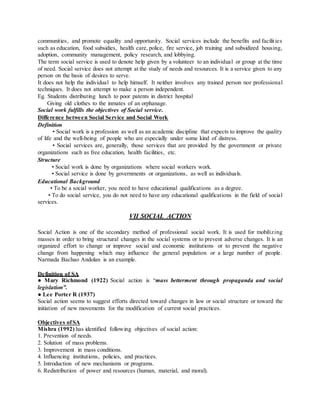 communities, and promote equality and opportunity. Social services include the benefits and facilities
such as education, food subsidies, health care, police, fire service, job training and subsidized housing,
adoption, community management, policy research, and lobbying.
The term social service is used to denote help given by a volunteer to an individual or group at the time
of need. Social service does not attempt at the study of needs and resources. It is a service given to any
person on the basis of desires to serve.
It does not help the individual to help himself. It neither involves any trained person nor professional
techniques. It does not attempt to make a person independent.
Eg. Students distributing lunch to poor patents in district hospital
Giving old clothes to the inmates of an orphanage.
Social work fulfills the objectives of Social service.
Difference between Social Service and Social Work
Definition
• Social work is a profession as well as an academic discipline that expects to improve the quality
of life and the well-being of people who are especially under some kind of distress.
• Social services are, generally, those services that are provided by the government or private
organizations such as free education, health facilities, etc.
Structure
• Social work is done by organizations where social workers work.
• Social service is done by governments or organizations, as well as individuals.
Educational Background
• To be a social worker, you need to have educational qualifications as a degree.
• To do social service, you do not need to have any educational qualifications in the field of social
services.
VII SOCIAL ACTION
Social Action is one of the secondary method of professional social work. It is used for mobilizing
masses in order to bring structural changes in the social systems or to prevent adverse changes. It is an
organized effort to change or improve social and economic institutions or to prevent the negative
change from happening which may influence the general population or a large number of people.
Narmada Bachao Andolan is an example.
Definition of SA
● Mary Richmond (1922) Social action is “mass betterment through propaganda and social
legislation”.
● Lee Porter R (1937)
Social action seems to suggest efforts directed toward changes in law or social structure or toward the
initiation of new movements for the modification of current social practices.
Objectives ofSA
Mishra (1992) has identified following objectives of social action:
1. Prevention of needs.
2. Solution of mass problems.
3. Improvement in mass conditions.
4. Influencing institutions, policies, and practices.
5. Introduction of new mechanisms or programs.
6. Redistribution of power and resources (human, material, and moral).
 