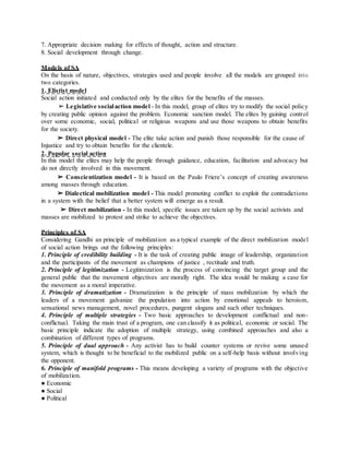 7. Appropriate decision making for effects of thought, action and structure.
8. Social development through change.
Models of SA
On the basis of nature, objectives, strategies used and people involve all the models are grouped into
two categories.
1. Elistist model
Social action initiated and conducted only by the elites for the benefits of the masses.
➢ Legislative socialaction model - In this model, group of elites try to modify the social policy
by creating public opinion against the problem. Economic sanction model. The elites by gaining control
over some economic, social, political or religious weapons and use those weapons to obtain benefits
for the society.
➢ Direct physical model - The elite take action and punish those responsible for the cause of
Injustice and try to obtain benefits for the clientele.
2. Popular social action
In this model the elites may help the people through guidance, education, facilitation and advocacy but
do not directly involved in this movement.
➢ Conscientization model - It is based on the Paulo Friere’s concept of creating awareness
among masses through education.
➢ Dialectical mobilization model - This model promoting conflict to exploit the contradictions
in a system with the belief that a better system will emerge as a result.
➢ Direct mobilization - In this model, specific issues are taken up by the social activists and
masses are mobilized to protest and strike to achieve the objectives.
Principles of SA
Considering Gandhi an principle of mobilization as a typical example of the direct mobilization model
of social action brings out the following principles:
1. Principle of credibility building - It is the task of creating public image of leadership, organization
and the participants of the movement as champions of justice , rectitude and truth.
2. Principle of legitimization - Legitimization is the process of convincing the target group and the
general public that the movement objectives are morally right. The idea would be making a case for
the movement as a moral imperative.
3. Principle of dramatization - Dramatization is the principle of mass mobilization by which the
leaders of a movement galvanize the population into action by emotional appeals to heroism,
sensational news management, novel procedures, pungent slogans and such other techniques.
4. Principle of multiple strategies - Two basic approaches to development conflictual and non-
conflictual. Taking the main trust of a program, one can classify it as political, economic or social. The
basic principle indicate the adoption of multiple strategy, using combined approaches and also a
combination of different types of programs.
5. Principle of dual approach - Any activist has to build counter systems or revive some unused
system, which is thought to be beneficial to the mobilized public on a self-help basis without involving
the opponent.
6. Principle of manifold programs - This means developing a variety of programs with the objective
of mobilization.
● Economic
● Social
● Political
 