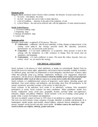Elements of SA
Kingsley Davis mentioned about 4 factors which constitute the elements of social action they are:
1. An Actor – who initiates the action
2. An End – the goals that sets in order to attain objectives.
3. A Set of Conditions – obstacles in the path of the realization of end
4. A Set of Means – the end can be achieved only with the application of some means/resources
Social Action Process
1. Awareness building stage
2. Organizing stage
3. Strategy development stage
4. Action stage
Strategies of SA
Strategies means policy or approach of SA process. They are;
 Collaboration – collaborate with the local authorities to bring changes or improvements in the
existing social policy.in this strategy, peaceful means like education, persuasion,
demonstration etc. are used in the action process.
 Competition – it is not much collaborative or co-operative. Some pressure is used in this
strategy with the anticipation of a little resistance to change. Here the means used are
negotiation and bargaining.
 Confrontation – it is more conflictual in nature. The means like strikes, boycotts, fasts, tax-
refusal, ‘sit-ins’ etc. are used in this strategy.
VIII SOCIAL EXCLUSION
Social exclusion is the process in which individuals or people are systematically blocked from (or
denied full accessto) various rights, opportunities and resources that are normally available to members
of a different group, and which are fundamental to social integration and observance of human rights
within that particular group (e.g., housing, employment, healthcare, civic engagement, democratic
participation, and due process). Social exclusion is about the inability of our society to keep all groups
and individuals within reach of what we expect as a society [or] to realize their full potential
Social exclusion is a multidimensional process of progressive social rupture, detaching groups and
individuals from social relations and institutions and preventing them from full participation in the
normal, normatively prescribed activities of the society in which they live.
Social exclusion at the individual level results in an individual's exclusion from meaningful
participation in society. Social exclusion has many contributors. Major contributors include race,
income, employment status, social class, geographic location, personal habits and appearance,
education, religion and political affiliation. Social exclusion is the act of making certain groups of
people within a society feel isolated and unimportant.
The term was initially coined in France in 1974 where it was defined as a rupture of social bonds.
This term was used to denote various categories of people, identified as mentally and physically ill or
handicapped, suicidal people, aged invalids, abused children, substance abusers, delinquents, single
parents, marginal asocial persons and other social misfits. In Indian context, the main bases of
social exclusion are religion, ethnicity, gender and caste.
 