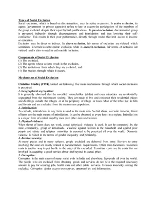 Types of Social Exclusion
Social exclusion, which is based on discrimination, may be active or passive. In active exclusion, its
agents (government or private agencies) refuse to lure or accept the participation of the members of
the group excluded despite their equal formal qualifications. In passive exclusion, discriminated group
is prevented indirectly through discouragement and intimidation and thus lowering their self-
confidence. This results in their poor performance, directly through routes that limit access to income
or education.
Exclusion may be direct or indirect. In direct exclusion, fair norms of exclusion are violated which
sometimes is termed as unfavorable exclusion while in indirect exclusion, fair norms of inclusion are
violated and is also termed as unfavorable inclusion.
Components of Social Exclusion
(1) The excluded,
(2) The agents whose actions result in the exclusion,
(3) The institutions from which they are excluded, and
(4) The process through which it occurs.
Mechanisms of Social Exclusion
Christine Bradley (1994) pointed out following five main mechanisms through which social exclusion
is practiced:
1. Geographical segregation:
It is generally observed that the so-called untouchables (dalits) and even minorities are residentially
segregated from the mainstream society. They are made to live and construct their residential places
and dwellings outside the villages or at the periphery of village or town. Most of the tribal live in hills
and forests and are excluded from the mainstream population.
2. Intimidation:
To exclude, intimidation in any form is used as the main arm. Verbal abuse, sarcastic remarks, threat
of harm are the main means of intimidation. It can be observed at every level in a society. Intimidation
is a major form of control used by men over other men and women.
3. Physical violence:
When threat of harm does not work, actual (physical) violence is used. It can be committed by the
state, community, group or individuals. Violence against women in the household and against poor
people and ethnic and religious minorities is reported to be practiced all over the world. Domestic
violence is rooted in the norms of gender inequality and patriarchy.
4. Barriers to entry:
At many places and in many spheres, people excluded are debarred from entry. Barriers to entry
involving the state are mostly related to documentation requirements. Other than documents, transition
costs is another way to put hurdle in the entry of the excluded. Transition costs are the costs that are
involved in acquiring a good service above and beyond its actual price.
5. Corruption:
Corruption is the main cause of many social evils in India and elsewhere. It prevails all over the world.
The people who are excluded from obtaining goods and services do not have the required necessary
amount to pay for securing jobs, health care and other public services. It causes insecurity among the
excluded. Corruption denies access to resources, opportunities and information.
 