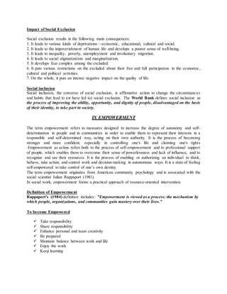 Impact of Social Exclusion
Social exclusion results in the following main consequences:
1. It leads to various kinds of deprivations—economic, educational, cultural and social.
2. It leads to the impoverishment of human life and develops a poorer sense of well-being.
3. It leads to inequality, poverty, unemployment and involuntary migration.
4. It leads to social stigmatization and marginalization.
5. It develops fear complex among the excluded.
6. It puts various restrictions on the excluded about their free and full participation in the economic,
cultural and political activities.
7. On the whole, it puts an intense negative impact on the quality of life.
Social inclusion
Social inclusion, the converse of social exclusion, is affirmative action to change the circumstances
and habits that lead to (or have led to) social exclusion. The World Bank defines social inclusion as
the process of improving the ability, opportunity, and dignity of people, disadvantaged on the basis
of their identity, to take part in society.
IX EMPOWERMENT
The term empowerment refers to measures designed to increase the degree of autonomy and self-
determination in people and in communities in order to enable them to represent their interests in a
responsible and self-determined way, acting on their own authority. It is the process of becoming
stronger and more confident, especially in controlling one's life and claiming one's rights
.Empowerment as action refers both to the process of self-empowerment and to professional support
of people, which enables them to overcome their sense of powerlessness and lack of influence, and to
recognize and use their resources. It is the process of enabling or authorizing an individual to think,
behave, take action, and control work and decision-making in autonomous ways. It is a state of feeling
self-empowered to take control of one’s own destiny.
The term empowerment originates from American community psychology and is associated with the
social scientist Julian Rappaport (1981).
In social work, empowerment forms a practical approach of resource-oriented intervention.
Definition of Empowerment
Rappaport's (1984) definition includes: "Empowerment is viewed as a process: the mechanism by
which people, organizations, and communities gain mastery over their lives."
To become Empowered
 Take responsibility
 Share responsibility
 Enhance personal and team creativity
 Be prepared
 Maintain balance between work and life
 Enjoy the work
 Keep learning
 