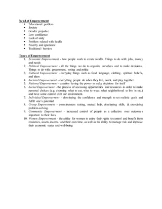 Need of Empowerment
 Educational problem
 Society
 Gender prejudice
 Low confidence
 Lack of unity
 Problem related with health
 Poverty and ignorance
 Traditional barriers
Types of Empowerment
1. Economic Empowerment - how people work to create wealth. Things to do with: jobs, money
and needs
2. Political Empowerment - all the things we do to organize ourselves and to make decisions.
Things to do with: government, voting and politic
3. Cultural Empowerment - everyday things such as food, language, clothing, spiritual beliefs,
and ideas
4. Societal Empowerment - everything people do when they live, work, and play together.
5. National Empowerment - a nation having the power to make decisions for itself
6. Social Empowerment - the process of accessing opportunities and resources in order to make
personal choices (e.g. choosing what to eat, what to wear, what neighborhood to live in etc.)
and have some control over our environment.
7. Individual Empowerment – developing the confidence and strength to set realistic goals and
fulfill one’s potential
8. Group Empowerment – consciousness raising, mutual help, developing skills, & exercising
problem-solving.
9. Community Empowerment – increased control of people as a collective over outcomes
important to their lives
10. Women Empowerment – the ability for women to enjoy their rights to control and benefit from
resources, assets, income, and their own time, as well as the ability to manage risk and improve
their economic status and well-being
 
