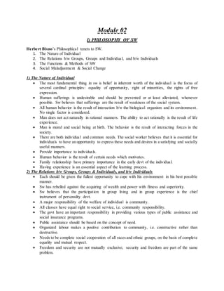 Module 02
I) PHILOSOPHY OF SW
Herbert Bisno’s Philosophical tenets to SW.
1. The Nature of Individual
2. The Relations b/w Groups, Groups and Individual, and b/w Individuals
3. The Functions & Methods of SW
4. Social Maladjustment & Social Change
1) The Nature of Individual
 The most fundamental thing in sw is belief in inherent worth of the individual is the focus of
several cardinal principles: equality of opportunity, right of minorities, the rights of free
expression.
 Human sufferings is undesirable and should be prevented or at least alleviated, whenever
possible. Sw believes that sufferings are the result of weakness of the social system.
 All human behavior is the result of interaction b/w the biological organism and its environment.
No single factor is considered.
 Man does not act naturally in rational manners. The ability to act rationally is the result of life
experience.
 Man is moral and social being at birth. The behavior is the result of interacting forces in the
society.
 There are both individual and common needs. The social worker believes that it is essential for
individuals to have an opportunity to express these needs and desires in a satisfying and socially
useful manners.
 Provide importance to individuals.
 Human behavior is the result of certain needs which motivates.
 Family relationship have primary importance in the early devt of the individual.
 Having experience is an essential aspect of the learning process.
2) The Relations b/w Groups, Groups & Individuals, and b/w Individuals
 Each should be given the fullest opportunity to cope with his environment in his best possible
manner.
 Sw has rebelled against the acquiring of wealth and power with fitness and superiority.
 Sw believes that the participation in group living and in group experience is the chief
instrument of personality devt.
 A major responsibility of the welfare of individual is community.
 All classes have equal right to social service, i.e. community responsibility.
 The govt have an important responsibility in providing various types of public assistance and
social insurance programs.
 Public assistance should be based on the concept of need.
 Organized labour makes a positive contribution to community, i.e. constructive rather than
destructive.
 Needs to be complete social cooperation of all racesand ethnic groups, on the basis of complete
equality and mutual respect.
 Freedom and security are not mutually exclusive; security and freedom are part of the same
problem.
 