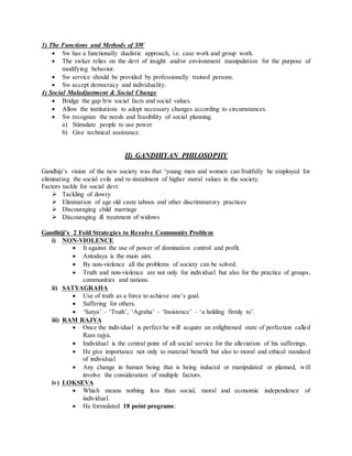 3) The Functions and Methods of SW
 Sw has a functionally dualistic approach, i.e. case work and group work.
 The swker relies on the devt of insight and/or environment manipulation for the purpose of
modifying behavior.
 Sw service should be provided by professionally trained persons.
 Sw accept democracy and individuality.
4) Social Maladjustment & Social Change
 Bridge the gap b/w social facts and social values.
 Allow the institutions to adopt necessary changes according to circumstances.
 Sw recognize the needs and feasibility of social planning.
a) Stimulate people to use power
b) Give technical assistance.
II) GANDHIYAN PHILOSOPHY
Gandhiji’s vision of the new society was that ‘young men and women can fruitfully be employed for
eliminating the social evils and re-instalment of higher moral values in the society.
Factors tackle for social devt:
 Tackling of dowry
 Elimination of age old caste taboos and other discriminatory practices
 Discouraging child marriage
 Discouraging ill treatment of widows
Gandhiji’s 2 Fold Strategies to Resolve Community Problem
i) NON-VIOLENCE
 It against the use of power of domination control and profit.
 Antodaya is the main aim.
 By non-violence all the problems of society can be solved.
 Truth and non-violence are not only for individual but also for the practice of groups,
communities and nations.
ii) SATYAGRAHA
 Use of truth as a force to achieve one’s goal.
 Suffering for others.
 ‘Satya’ – ‘Truth’, ‘Agraha’ – ‘Insistence’ – ‘a holding firmly to’.
iii) RAM RAJYA
 Once the individual is perfect he will acquire an enlightened state of perfection called
Ram rajya.
 Individual is the central point of all social service for the alleviation of his sufferings.
 He give importance not only to material benefit but also to moral and ethical standard
of individual.
 Any change in human being that is being induced or manipulated or planned, will
involve the consideration of multiple factors.
iv) LOKSEVA
 Which means nothing less than social, moral and economic independence of
individual.
 He formulated 18 point programs:
 