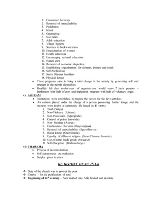 1. Communal harmony
2. Removal of untouchability
3. Prohibition
4. Khadi
5. Gramodyog
6. Nai Talim
7. Adult education
8. Village hygiene
9. Services to backward class
10. Emancipation of women
11. Health education
12. Encouraging national education
13. Nature cure
14. Removal of economic disparities
15. Establishing organizations for farmers, labours and youth
16. Self-Purification
17. Sarva Dharma Sambhav
18. Physical labour
 These programs aims to bring a total change in the society by generating will and
strength in the people themselves.
 Gandhiji felt that involvement of organizations would serve 2 basis purpose –
implement with help of govt and implement program with help of voluntary orgzs.
v) ASHRAM
 Institutions were established to prepare the person for the devt activities.
 An ashram placed under the charge of a person possessing further image and the
trainees were inspire a community life based on 11 vows:
1. Truth (Satya)
2. Non-Violence (Ahimsa)
3. Non-Possession (Aparigraha)
4. Control of palate (Aswada)
5. Non- Stealing (Asteya)
6. Fearlessness (Sarvatra Bhayavarjana)
7. Removal of untouchability (Sparshbhavna)
8. Bread labour (Sharrshrama)
9. Equality of different religion (Sarva Dharma Samatva)
10. Use of home made goods (Swadesh)
11. Self-Discipline (Brahmacharya)
vi) CHARKHA
 Process of decentralization
 Self-autonomous on production
 Surplus given to cities
III) HISTORY OF SW IN UK
 Duty of the church was to protect the poor
 Charity – for the purification of soul
 Beginning of 14th
century – Poor divided into Able bodied and destitute
 
