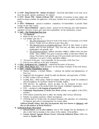  In 1349 – King Edward III – Statute of Labours – forced the able bodied to do work, not to
leave the parish, rigorous punishment for violators
 In 1531 – Henry VIII – Statute of Henry VIII – directions of assistance to poor, judges and
parish in charge scrutinize the application of the poor, destitute have to register and take license
to beg
 In 1563 – Parliament – passed a resolution- compulsory for householders to provide funds
weekly for the relief of poor
 In 1572 – Queen Elizabeth – signed a statute – general tax for financing poor relief programs,
appointed overseers of poor, govt take total responsibility for the maintenance of poor
 In 1601 – The Elizabethan Poor Law
 “43 Elizabeth”
 Relief for the next 233 years
 Law divided poor into 3:-
1. The Able bodied poor:forced to work in the House of Corrections or in Work
Houses. People were not allowed to give them alms.
2. The impotent poor or unemployable poor: placed in alms houses or given
outdoor relief for their livelihood. They were sick, old, blind, deaf and dumb,
handicapped and mentally sick.
3. The dependentchildren: orphans, parentless children, children from very poor
family. These children were given to persons willing to take them without any
charge. They had to work upto the age of 24 years (male) and 21years (female).
Apprentice was given to those dependent children.
 ‘Overseers of the poor’ were responsible for the execution of the Poor Law.
 Poor tax was collected on the basis of property.
 In 1662 - Settlement Act – Charles II – empowered the justice of the peace.
 In 1696 – Work House Act – made provisions for the training of inmates of the work houses.
 In 1869 – Charity Organization Society
 Thomas Chalmers, a Scottish Minister – criticized the method and administration of
Poor Law.
 Suggested that investigation should be under the direction and supervision of NGOs.
 In 1869, London COS was formed.
 Leading ideas - Doles giving should be stopped, Relief giving should be coordinated
and each applicant for assistance should be carefully studied.
 COS interview the applicants, drawn up plans for the treatment of their social
disabilities, and secure the needed funds from already established organizations.
 COS – considered as the begging of organized SW.
 Community Organizations & Social Case Work methods were applied in the COS’s
activities.
 COS workers assisted the poor to utilize the existing relief services effectively.
 Nobody was getting assistance without investigation.
 COS help them to: (i) find a job, (ii) medical treatment, (iii) education, (iv) counselling
for financial gain and (v) encouragement for creative plans.
(Allowed friendly visitors, later they got payments, they were known as Almoners, and
they are the pioneers of Social Workers).
 Settlement House Movement
 Edward Edison was the first volunteer who in 1867 thought that the distribution of
alm or relief had no meaning in the context of the solution of the problem.
 Cannon Samuel Augustas Barnet founded University Settlement House which was
named as Toynbee Hall.
 