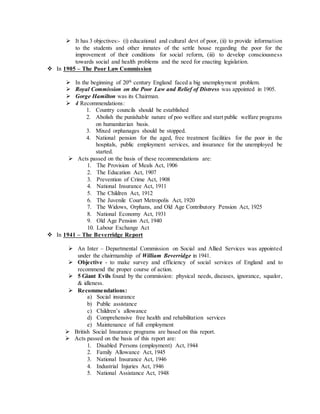  It has 3 objectives:- (i) educational and cultural devt of poor, (ii) to provide information
to the students and other inmates of the settle house regarding the poor for the
improvement of their conditions for social reform, (iii) to develop consciousness
towards social and health problems and the need for enacting legislation.
 In 1905 – The Poor Law Commission
 In the beginning of 20th century England faced a big unemployment problem.
 Royal Commission on the Poor Law and Relief of Distress was appointed in 1905.
 Gorge Hamilton was its Chairman.
 4 Recommendations:
1. Country councils should be established
2. Abolish the punishable nature of poo welfare and start public welfare programs
on humanitarian basis.
3. Mixed orphanages should be stopped.
4. National pension for the aged, free treatment facilities for the poor in the
hospitals, public employment services, and insurance for the unemployed be
started.
 Acts passed on the basis of these recommendations are:
1. The Provision of Meals Act, 1906
2. The Education Act, 1907
3. Prevention of Crime Act, 1908
4. National Insurance Act, 1911
5. The Children Act, 1912
6. The Juvenile Court Metropolis Act, 1920
7. The Widows, Orphans, and Old Age Contributory Pension Act, 1925
8. National Economy Act, 1931
9. Old Age Pension Act, 1940
10. Labour Exchange Act
 In 1941 – The Beverridge Report
 An Inter – Departmental Commission on Social and Allied Services was appointed
under the chairmanship of William Beverridge in 1941.
 Objective - to make survey and efficiency of social services of England and to
recommend the proper course of action.
 5 Giant Evils found by the commission: physical needs, diseases, ignorance, squalor,
& idleness.
 Recommendations:
a) Social insurance
b) Public assistance
c) Children’s allowance
d) Comprehensive free health and rehabilitation services
e) Maintenance of full employment
 British Social Insurance programs are based on this report.
 Acts passed on the basis of this report are:
1. Disabled Persons (employment) Act, 1944
2. Family Allowance Act, 1945
3. National Insurance Act, 1946
4. Industrial Injuries Act, 1946
5. National Assistance Act, 1948
 