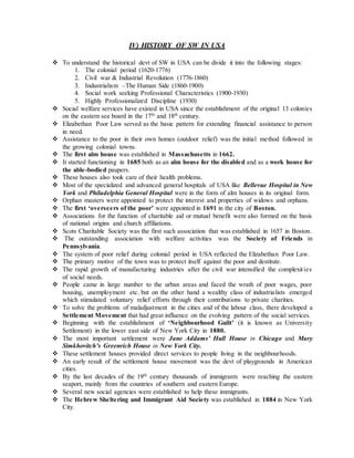 IV) HISTORY OF SW IN USA
 To understand the historical devt of SW in USA can be divide it into the following stages:
1. The colonial period (1620-1776)
2. Civil war & Industrial Revolution (1776-1860)
3. Industrialism –The Human Side (1860-1900)
4. Social work seeking Professional Characteristics (1900-1930)
5. Highly Professionalized Discipline (1930)
 Social welfare services have existed in USA since the establishment of the original 13 colonies
on the eastern sea board in the 17th
and 18th
century.
 Elizabethan Poor Law served as the basic pattern for extending financial assistance to person
in need.
 Assistance to the poor in their own homes (outdoor relief) was the initial method followed in
the growing colonial towns.
 The first alm house was established in Massachusetts in 1662.
 It started functioning in 1685 both as an alm house for the disabled and as a work house for
the able-bodied paupers.
 These houses also took care of their health problems.
 Most of the specialized and advanced general hospitals of USA like Bellevue Hospital in New
York and Philadelphia General Hospital were in the form of alm houses in its original form.
 Orphan masters were appointed to protect the interest and properties of widows and orphans.
 The first ‘overseers of the poor’ were appointed in 1691 in the city of Boston.
 Associations for the function of charitable aid or mutual benefit were also formed on the basis
of national origins and church affiliations.
 Scots Charitable Society was the first such association that was established in 1657 in Boston.
 The outstanding association with welfare activities was the Society of Friends in
Pennsylvania.
 The system of poor relief during colonial period in USA reflected the Elizabethan Poor Law.
 The primary motive of the town was to protect itself against the poor and destitute.
 The rapid growth of manufacturing industries after the civil war intensified the complexities
of social needs.
 People came in large number to the urban areas and faced the wrath of poor wages, poor
housing, unemployment etc. but on the other hand a wealthy class of industrialists emerged
which stimulated voluntary relief efforts through their contributions to private charities.
 To solve the problems of maladjustment in the cities and of the labour class, there developed a
Settlement Movement that had great influence on the evolving pattern of the social services.
 Beginning with the establishment of ‘Neighbourhood Guilt’ (it is known as University
Settlement) in the lower east side of New York City in 1880.
 The most important settlement were Jane Addams’ Hull House in Chicago and Mary
Simkhovitch’s Greenrich House in New York City.
 These settlement houses provided direct services to people living in the neighbourhoods.
 An early result of the settlement house movement was the devt of playgrounds in American
cities.
 By the last decades of the 19th
century thousands of immigrants were reaching the eastern
seaport, mainly from the countries of southern and eastern Europe.
 Several new social agencies were established to help these immigrants.
 The Hebrew Sheltering and Immigrant Aid Society was established in 1884 in New York
City.
 