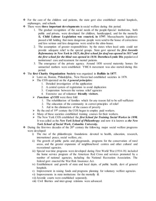  For the care of the children and patients, the state govt also established mental hospitals,
orphanages, and schools.
 There were three important developments in social welfare during this period.
1. The gradual recognition of the social needs of the people-Special institutions, both
public and private, were developed for children, handicapped, and for the mentally
ill, Child Labour Legislation was enacted, in 1797. Massachusetts legislature
passed a bill holding that more dangerous people were send to the house of corrections
and less serious and less dangerous were send to the alms-house.
2. The assumption of greater responsibilities by the states when local units could not
provide adequate relief to the special groups. State govt opened the first Juvenile
Reformatory in New York in 1825, the first school for deaf was opened in 1817 and
the first school for the blind was opened in 1830. Dorothea Lynde Dix popularize d
institutional care and treatment for mental patients.
3. The emergence of the private agency. Around 1850 several maternity homes for
unmarried mothers were established. YMCA movement was also started during this
period.
 The first Charity Organization Society was organized in Buffalo in 1877.
 Later on, Boston, Philadelphia, New Haven had established societies in 1878.
 The COS operated on the 4 general principles:
1. Detailed investigation of the application
2. A central system of registration to avoid duplication
3. Cooperation between the various relief agencies
4. Extensive use of volunteer friendly visitors.
 Functions of COS were three fold:
1. The rehabilitation of families which for any reason fail to be self-sufficient
2. The education of the community in correct principles of relief
3. Aid in the elimination of the causes of poverty
 By the end of 19th
century the COS began to employ paid workers.
 Many of these societies established training courses for their workers.
 The New York COS established the first School for Training Social Worker in 1898.
It was called as the New York School of Philanthropy and now it is known as the New
York School of Social Work, Columbia University.
 During the first-two decades of the 20th
century the following major social welfare programs
were developed:
i) The rise of the philanthropic foundations devoted to health, education, research,
international peace, social welfare, etc.
ii) The growth of public parks and playgrounds, programs for the conservation of rural
areas, and the greater expansion of neighbourhood centres and other cultural and
recreational agencies.
iii) Special war time programs were developed during First World War (1914-18) included
the home service program of the American Red Cross and services promoted by a
number of national agencies, including the National Recreation Association. The
federal govt enacted the War Risk Insurance Act.
iv) Establishment and growth of state and local depts. of public health, devt of general
hospitals.
v) Improvement in raising funds and programs planning for voluntary welfare agencies.
vi) Improvements in state institutions for the mentally ill.
vii) Juvenile courts were established separately.
viii) Civil liberties and inter-group relations were advanced.
 