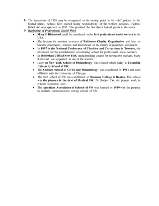  The depression of 1929 may be recognized as the turning point in the relief policies in the
United States, Federal Govt started taking responsibility of the welfare activities. Federal
Relief Act was approved in 1933. This provided the first direct federal grants to the states.
 Beginning of Professional Social Work
 Mary E Richmond could be considered as the first professional social worker in the
USA.
 She became the assistant treasurer of Baltimore Charity Organization and later on
became practitioner, teacher, and theoretician of the charity organization movement.
 In 1897 in the National Conference of Charities and Corrections in Toronto, she
advocated for the establishment of a training school for professional social workers.
 In 1898 when COS of NewYork started training course for perspective workers, Mary
Richmond was appointed as one of the teacher.
 Later on New York School of Philanthropy was created which today is Columbia
University School of SW.
 The Chicago School of Civics and Philanthropy was established in 1901 and soon
affiliated with the University of Chicago.
 The third school of SW was established at Simmons College in Boston. This school
was the pioneer in the devt of Medical SW. Dr. Robert Clot did pioneer work in
relation to medical care.
 The American Association of Schools of SW was founded in 1919 with the purpose
to facilitate communication among schools of SW.
 