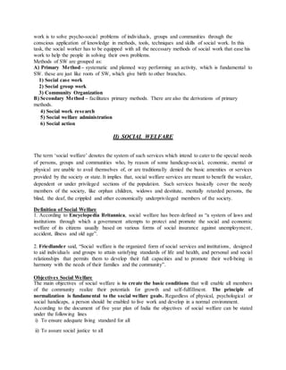 work is to solve psycho-social problems of individuals, groups and communities through the
conscious application of knowledge in methods, tools, techniques and skills of social work. In this
task, the social worker has to be equipped with all the necessary methods of social work that ease his
work to help the people in solving their own problems.
Methods of SW are grouped as:
A) Primary Method – systematic and planned way performing an activity, which is fundamental to
SW. these are just like roots of SW, which give birth to other branches.
1) Social case work
2) Social group work
3) Community Organization
B) Secondary Method – facilitates primary methods. There are also the derivations of primary
methods.
4) Social work research
5) Social welfare administration
6) Social action
II) SOCIAL WELFARE
The term ‘social welfare’ denotes the system of such services which intend to cater to the special needs
of persons, groups and communities who, by reason of some handicap-social, economic, mental or
physical are unable to avail themselves of, or are traditionally denied the basic amenities or services
provided by the society or state. It implies that, social welfare services are meant to benefit the weaker,
dependent or under privileged sections of the population. Such services basically cover the needy
members of the society, like orphan children, widows and destitute, mentally retarded persons, the
blind, the deaf, the crippled and other economically underprivileged members of the society.
Definition of Social Welfare
1. According to Encyclopedia Britannica, social welfare has been defined as “a system of laws and
institutions through which a government attempts to protect and promote the social and economic
welfare of its citizens usually based on various forms of social insurance against unemployment,
accident, illness and old age”.
2. Friedlander said, “Social welfare is the organized form of social services and institutions, designed
to aid individuals and groups to attain satisfying standards of life and health, and personal and social
relationships that permits them to develop their full capacities and to promote their well-being in
harmony with the needs of their families and the community”.
Objectives Social Welfare
The main objectives of social welfare is to create the basic conditions that will enable all members
of the community realize their potentials for growth and self-fulfillment. The principle of
normalization is fundamental to the social welfare goals. Regardless of physical, psychological or
social handicaps, a person should be enabled to live work and develop in a normal environment.
According to the document of five year plan of India the objectives of social welfare can be stated
under the following lines
i) To ensure adequate living standard for all
ii) To assure social justice to all
 