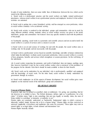 In spite of some similarities there are some visible lines of distinctions between the two, which can be
stated in the following points:
i) Social work is a professional practice and the social workers are highly trained professional
practioners, whereas social welfare is not a professional practice and employees involved in the welfare
activities are untrained.
ii) Social work is getting into a more formalized activity and has emerged as a new profession, where
as social welfare continues to be an informal activity.
iii) Social work activity is rendered to the individual, groups and communities who are in need, by
using different problem solving methods where as social welfare services are given to the needy
individuals, groups and communities but it doesn’t have any specific method to deal with the problems
of the people.
iv) Technically speaking, social work is a systematic and scientific process and not an end in itself, but
social welfare is a system of services and is a means to an end.
v) Social work is an art and science of working for and with the people, but social welfare aims at
working only for the people and not necessarily with the people.
vi) Social work is a professional service based on scientific knowledge and skills in human relationship
which helps the individuals to obtain social or personal satisfaction, where as social welfare is a system
of laws, programs, benefits and services which strengthens or assures provisions for the well-being of
the individuals.
vii) A social worker respecting the autonomy and worth of individual does not impose anything upon
him, however beneficial it may be, but a social welfare worker who is convinced of the usefulness of
his program for his clientele feels that it should be made available to them for their benefit.
viii) Social work can be undertaken by any individual who is professionally qualified and equipped
with the knowledge of social work. On the other hand, social welfare is mainly undertaken by
government through its workers.
ix) Social work emphasizes on all the aspects of human development but social welfare gives more
emphasis on the material needs of the individuals group and communities.
III) HUMAN RIGHTS
Concept of Human Rights
In general, right may be defined as a justified claim or entitlement. It is giving one something that he/
she deserves or is entitled to have. The Oxford dictionary defines right as “a justification for a fair
claim.” It further states “right is also something that one may legally or morally claim; the state of
being entitled to a privilege or immunity or authority to act.”
Human rights are commonly understood as "inalienable fundamental rights to which a person is
inherently entitled simply because she or he is a human being." Human rights are thus conceived as
universal (applicable everywhere) and egalitarian (the same for everyone). These rights may exist as
natural rights or as legal rights, in both national and international law.
Human Rights basically include:
 