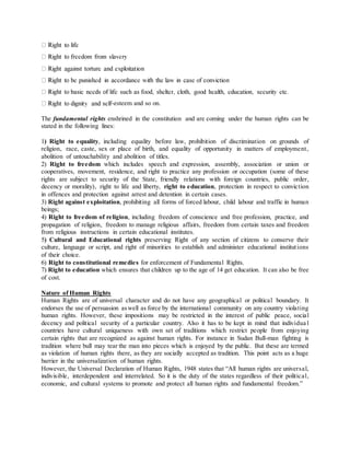 -esteem and so on.
The fundamental rights enshrined in the constitution and are coming under the human rights can be
stated in the following lines:
1) Right to equality, including equality before law, prohibition of discrimination on grounds of
religion, race, caste, sex or place of birth, and equality of opportunity in matters of employment,
abolition of untouchability and abolition of titles.
2) Right to freedom which includes speech and expression, assembly, association or union or
cooperatives, movement, residence, and right to practice any profession or occupation (some of these
rights are subject to security of the State, friendly relations with foreign countries, public order,
decency or morality), right to life and liberty, right to education, protection in respect to conviction
in offences and protection against arrest and detention in certain cases.
3) Right against exploitation, prohibiting all forms of forced labour, child labour and traffic in human
beings;
4) Right to freedom of religion, including freedom of conscience and free profession, practice, and
propagation of religion, freedom to manage religious affairs, freedom from certain taxes and freedom
from religious instructions in certain educational institutes.
5) Cultural and Educational rights preserving Right of any section of citizens to conserve their
culture, language or script, and right of minorities to establish and administer educational institutions
of their choice.
6) Right to constitutional remedies for enforcement of Fundamental Rights.
7) Right to education which ensures that children up to the age of 14 get education. It can also be free
of cost.
Nature of Human Rights
Human Rights are of universal character and do not have any geographical or political boundary. It
endorses the use of persuasion aswell as force by the international community on any country violating
human rights. However, these impositions may be restricted in the interest of public peace, social
decency and political security of a particular country. Also it has to be kept in mind that individua l
countries have cultural uniqueness with own set of traditions which restrict people from enjoying
certain rights that are recognized as against human rights. For instance in Sudan Bull-man fighting is
tradition where bull may tear the man into pieces which is enjoyed by the public. But these are termed
as violation of human rights there, as they are socially accepted as tradition. This point acts as a huge
barrier in the universalization of human rights.
However, the Universal Declaration of Human Rights, 1948 states that “All human rights are universal,
indivisible, interdependent and interrelated. So it is the duty of the states regardless of their political,
economic, and cultural systems to promote and protect all human rights and fundamental freedom.”
 