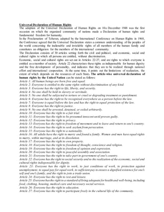 Universal Declaration of Human Rights
The adoption of the Universal Declaration of Human Rights on 10th December 1948 was the first
occasion on which the organized community of nations made a Declaration of human rights and
fundamental freedom for humanity.
In the Proclamation of Teheran, adopted by the International Conference on Human Rights in 1968,
the Conference agreed that the Universal Declaration states a common understanding of the peoples of
the world concerning the inalienable and inviolable rights of all members of the human family and
constitutes an obligation for the members of the international community.
The Declaration consists of 30 articles setting forth the civil and political, and economic, social and
cultural rights to which all persons are entitled, without discrimination.
Economic, social and cultural rights are set out in Articles 22-27, and are rights to which everyone is
entitled as a member of society. Article 22 characterizes these rights as indispensable for human dignity
and the free development of personality, and indicates that they are to be realized through national
effort and international cooperation. At the same time, it points out the limitations of realization, the
extent of which depends on the resources of each State. The article-wise universal declaration of
human rights by the United Nation can be stated as follows:
Article 1: All human beings are born free and equal.
Article 2: Everyone is entitled to the same rights without discrimination of any kind.
Article 3: Everyone has the right to life, liberty, and security.
Article 4: No one shall be held in slavery or servitude.
Article 5: No one shall be subjected to torture or cruel or degrading treatment or punishment.
Article 6: Everyone has the right to be recognized everywhere as a person before the law.
Article 7: Everyone is equal before the law and has the right to equal protection of the law.
Article 8: Everyone has the right to justice.
Article 9: No one shall be arrested, detained, or exiled arbitrarily.
Article 10: Everyone has the right to a fair trial.
Article 11: Everyone has the right to be presumed innocent until proven guilty.
Article 12: Everyone has the right to privacy.
Article 13: Everyone has the right to freedom of movement and to leave and return to one's country.
Article 14: Everyone has the right to seek asylum from persecution.
Article 15: Everyone has the right to a nationality.
Article 16: All adults have the right to marry and found a family. Women and men have equal rights
to marry, within marriage, and at its dissolution.
Article 17: Everyone has the right to own property.
Article 18: Everyone has the right to freedom of thought, conscience and religion.
Article 19: Everyone has the right to freedom of opinion and expression.
Article 20: Everyone has the right to peaceful assembly and association.
Article 21: Everyone has the right to take part in government of one's country.
Article 22: Everyone has the right to social security and to the realization of the economic, social and
cultural rights indispensable for dignity.
Article 23: Everyone has the right to work, to just conditions of work, to protection against
unemployment, to equal pay for equal work, to sufficient pay to ensure a dignified existence for one's
self and one's family, and the right to join a trade union.
Article 24: Everyone has the right to rest and leisure.
Article 25: Everyone hasthe right to a standard of living adequate forhealth and well-being,including
food, clothing, housing, medical care and necessary social services.
Article 26: Everyone has the right to education.
Article 27: Everyone has the right to participate freely in the cultural life of the community.
 