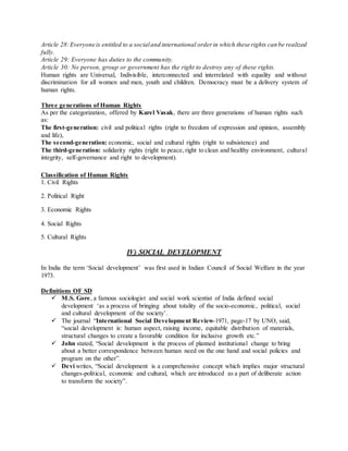 Article 28:Everyone is entitled to a socialand international orderin which these rights can be realized
fully.
Article 29: Everyone has duties to the community.
Article 30: No person, group or government has the right to destroy any of these rights.
Human rights are Universal, Indivisible, interconnected and interrelated with equality and without
discrimination for all women and men, youth and children. Democracy must be a delivery system of
human rights.
Three generations of Human Rights
As per the categorization, offered by Karel Vasak, there are three generations of human rights such
as:
The first-generation: civil and political rights (right to freedom of expression and opinion, assembly
and life),
The second-generation: economic, social and cultural rights (right to subsistence) and
The third-generation: solidarity rights (right to peace, right to clean and healthy environment, cultural
integrity, self-governance and right to development).
Classification of Human Rights
1. Civil Rights
2. Political Right
3. Economic Rights
4. Social Rights
5. Cultural Rights
IV) SOCIAL DEVELOPMENT
In India the term ‘Social development’ was first used in Indian Council of Social Welfare in the year
1973.
Definitions OF SD
 M.S. Gore, a famous sociologist and social work scientist of India defined social
development ‘as a process of bringing about totality of the socio-economic, political, social
and cultural development of the society’.
 The journal “International Social Development Review-1971, page-17 by UNO, said,
“social development is: human aspect, raising income, equitable distribution of materials,
structural changes to create a favorable condition for inclusive growth etc.”
 John stated, “Social development is the process of planned institutional change to bring
about a better correspondence between human need on the one hand and social policies and
program on the other”.
 Devi writes, “Social development is a comprehensive concept which implies major structural
changes-political, economic and cultural, which are introduced as a part of deliberate action
to transform the society”.
 