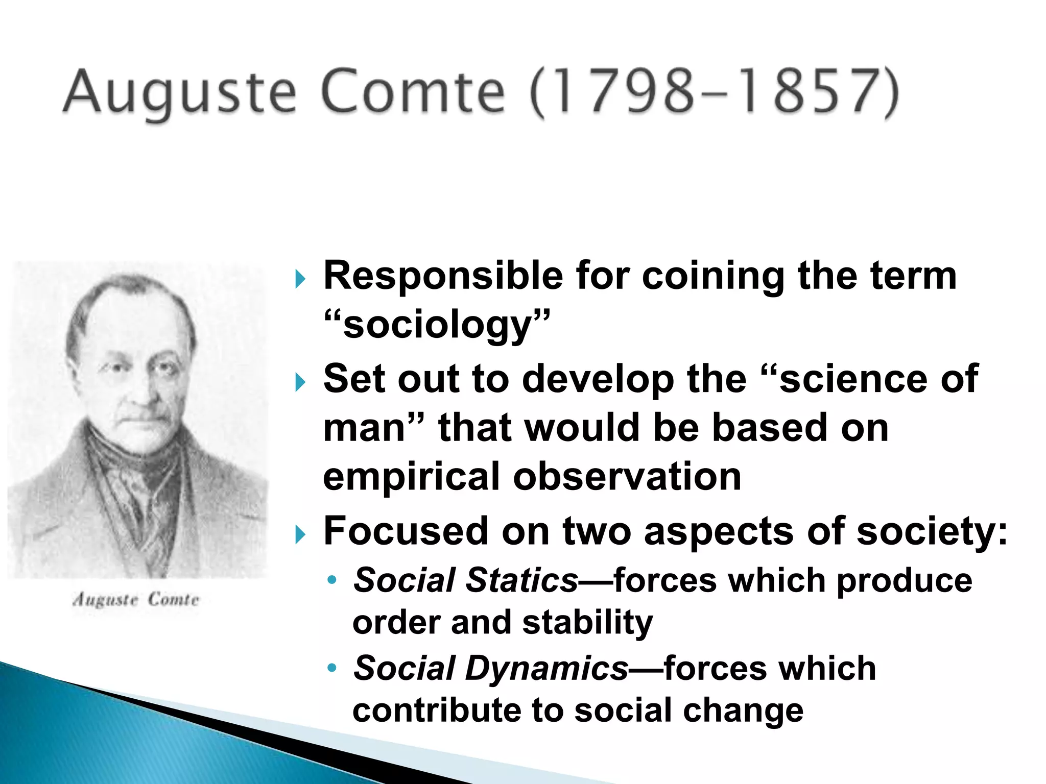 Responsible for coining the term “sociology”Set out to develop the “science of man” that would be based on empirical observationFocused on two aspects of society:Social Statics—forces which produce order and stability