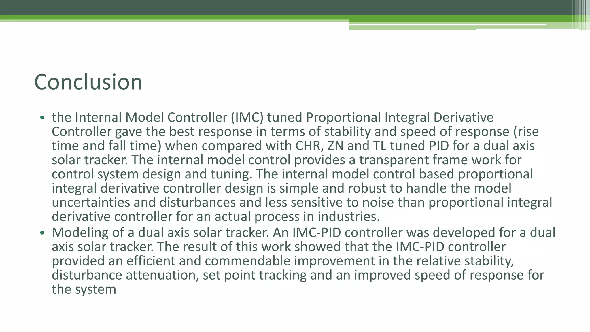 Conclusion
• the Internal Model Controller (IMC) tuned Proportional Integral Derivative
Controller gave the best response in terms of stability and speed of response (rise
time and fall time) when compared with CHR, ZN and TL tuned PID for a dual axis
solar tracker. The internal model control provides a transparent frame work for
control system design and tuning. The internal model control based proportional
integral derivative controller design is simple and robust to handle the model
uncertainties and disturbances and less sensitive to noise than proportional integral
derivative controller for an actual process in industries.
• Modeling of a dual axis solar tracker. An IMC-PID controller was developed for a dual
axis solar tracker. The result of this work showed that the IMC-PID controller
provided an efficient and commendable improvement in the relative stability,
disturbance attenuation, set point tracking and an improved speed of response for
the system
 
