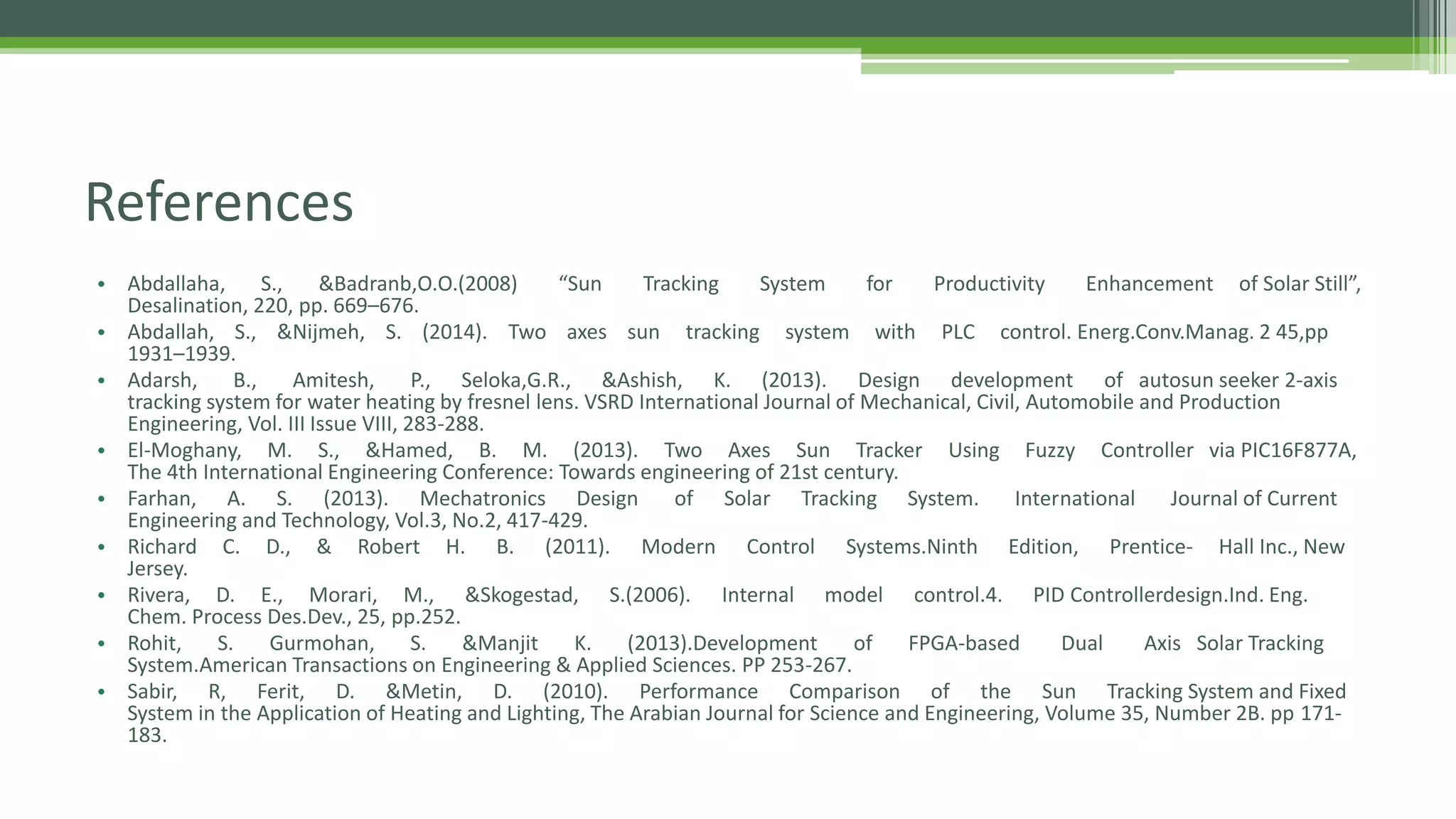 References
• Abdallaha, S., &Badranb,O.O.(2008) “Sun Tracking System for Productivity Enhancement of Solar Still”,
Desalination, 220, pp. 669–676.
• Abdallah, S., &Nijmeh, S. (2014). Two axes sun tracking system with PLC control. Energ.Conv.Manag. 2 45,pp
1931–1939.
• Adarsh, B., Amitesh, P., Seloka,G.R., &Ashish, K. (2013). Design development of autosun seeker 2-axis
tracking system for water heating by fresnel lens. VSRD International Journal of Mechanical, Civil, Automobile and Production
Engineering, Vol. III Issue VIII, 283-288.
• El-Moghany, M. S., &Hamed, B. M. (2013). Two Axes Sun Tracker Using Fuzzy Controller via PIC16F877A,
The 4th International Engineering Conference: Towards engineering of 21st century.
• Farhan, A. S. (2013). Mechatronics Design of Solar Tracking System. International Journal of Current
Engineering and Technology, Vol.3, No.2, 417-429.
• Richard C. D., & Robert H. B. (2011). Modern Control Systems.Ninth Edition, Prentice- Hall Inc., New
Jersey.
• Rivera, D. E., Morari, M., &Skogestad, S.(2006). Internal model control.4. PID Controllerdesign.Ind. Eng.
Chem. Process Des.Dev., 25, pp.252.
• Rohit, S. Gurmohan, S. &Manjit K. (2013).Development of FPGA-based Dual Axis Solar Tracking
System.American Transactions on Engineering & Applied Sciences. PP 253-267.
• Sabir, R, Ferit, D. &Metin, D. (2010). Performance Comparison of the Sun Tracking System and Fixed
System in the Application of Heating and Lighting, The Arabian Journal for Science and Engineering, Volume 35, Number 2B. pp 171-
183.
 
