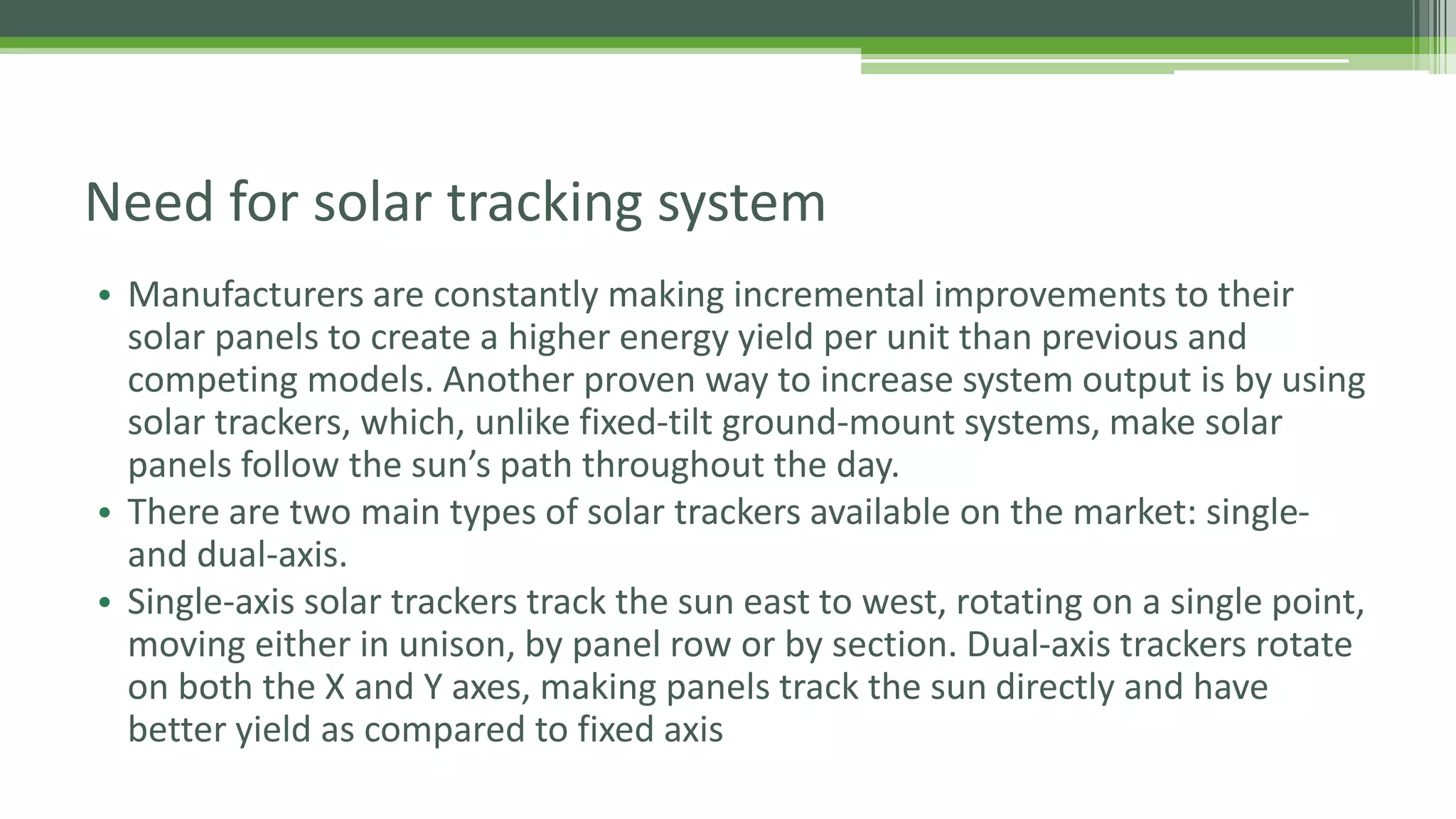 Need for solar tracking system
• Manufacturers are constantly making incremental improvements to their
solar panels to create a higher energy yield per unit than previous and
competing models. Another proven way to increase system output is by using
solar trackers, which, unlike fixed-tilt ground-mount systems, make solar
panels follow the sun’s path throughout the day.
• There are two main types of solar trackers available on the market: single-
and dual-axis.
• Single-axis solar trackers track the sun east to west, rotating on a single point,
moving either in unison, by panel row or by section. Dual-axis trackers rotate
on both the X and Y axes, making panels track the sun directly and have
better yield as compared to fixed axis
 