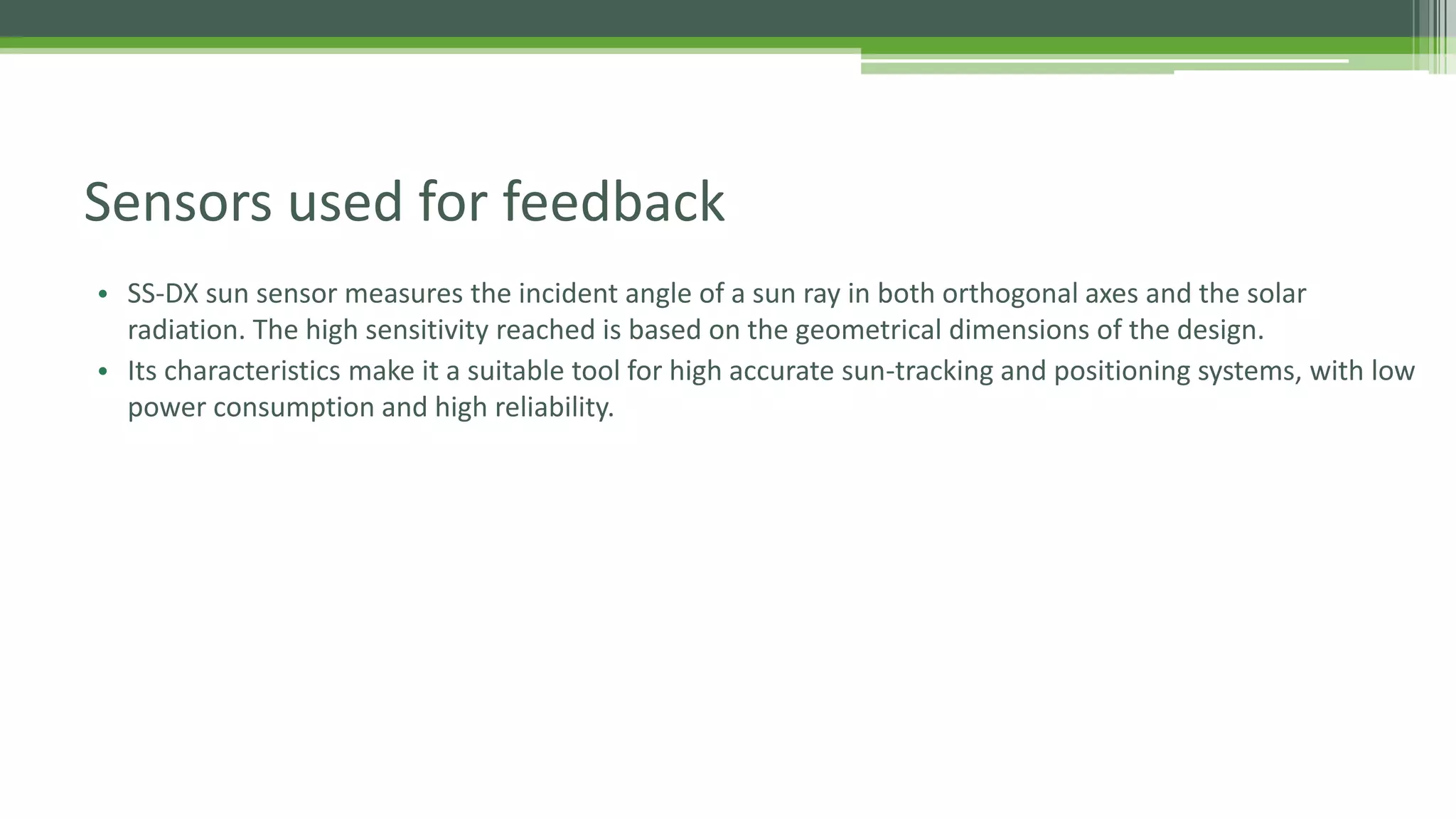 Sensors used for feedback
• SS-DX sun sensor measures the incident angle of a sun ray in both orthogonal axes and the solar
radiation. The high sensitivity reached is based on the geometrical dimensions of the design.
• Its characteristics make it a suitable tool for high accurate sun-tracking and positioning systems, with low
power consumption and high reliability.
 