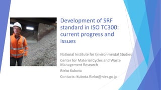 Development of SRF
standard in ISO TC300:
current progress and
issues
National Institute for Environmental Studies
Center for Material Cycles and Waste
Management Research
Rieko Kubota
Contacts: Kubota.Rieko@nies.go.jp
 