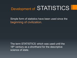 Development of STATISTICS
Simple form of statistics have been used since the
beginning of civilization.
The term STATISTICS which was used until the
18th century as a shorthand for the descriptive
science of state.
 