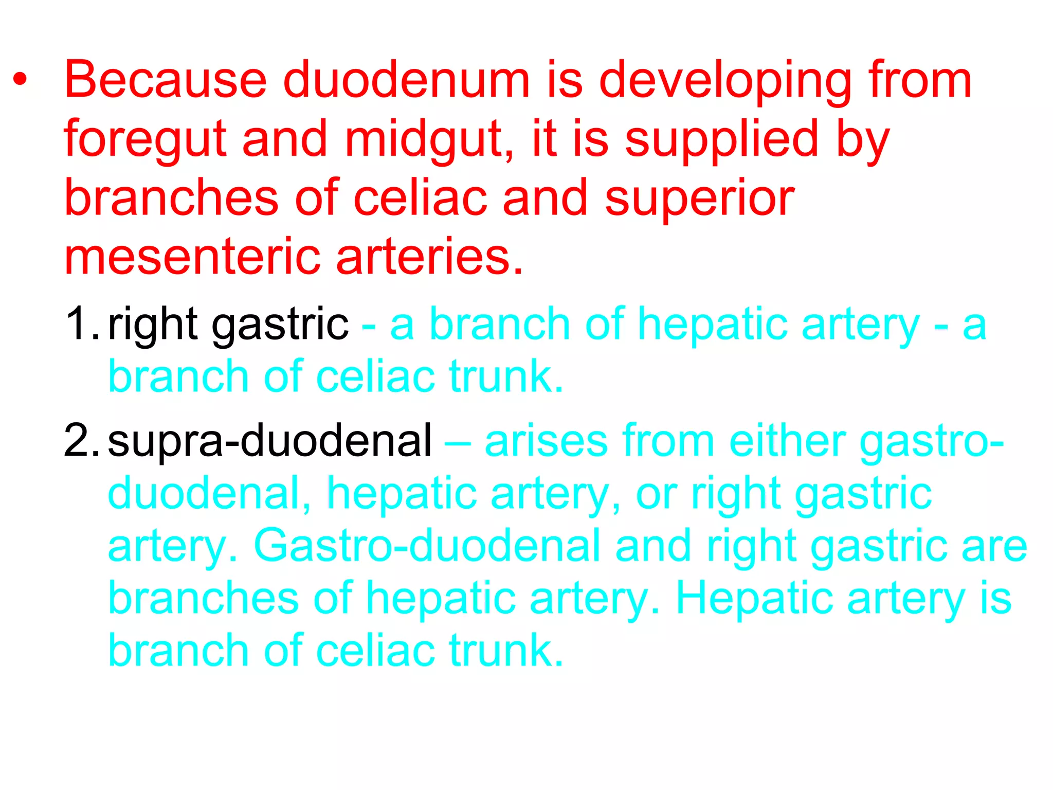 • Because duodenum is developing from
foregut and midgut, it is supplied by
branches of celiac and superior
mesenteric arteries.
1.right gastric - a branch of hepatic artery - a
branch of celiac trunk.
2.supra-duodenal – arises from either gastro-
duodenal, hepatic artery, or right gastric
artery. Gastro-duodenal and right gastric are
branches of hepatic artery. Hepatic artery is
branch of celiac trunk.
 