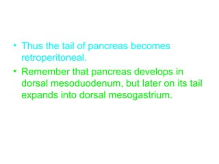 • Thus the tail of pancreas becomes
retroperitoneal.
• Remember that pancreas develops in
dorsal mesoduodenum, but later on its tail
expands into dorsal mesogastrium.
 