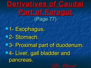 Derivatives of CaudalDerivatives of Caudal
Part of ForegutPart of Foregut
(Page 77)(Page 77)
 1- Esophagus.1- Esophagus.
 2- Stomach.2- Stomach.
 3- Proximal part of duodenum.3- Proximal part of duodenum.
 4- Liver, gall bladder and4- Liver, gall bladder and
pancreas.pancreas.
Dr. Sherif
 