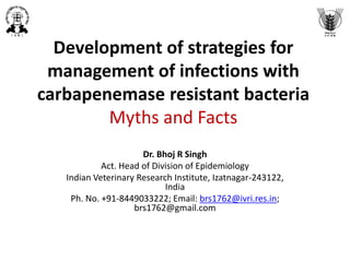 Development of strategies for
management of infections with
carbapenem resistant bacteria
Myths and Facts
Dr. Bhoj R Singh
Act. Head of Division of Epidemiology
Indian Veterinary Research Institute, Izatnagar-243122,
India
Ph. No. +91-8449033222; Email: brs1762@ivri.res.in;
brs1762@gmail.com
 