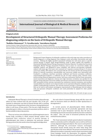 Contents lists available at BioMedSciDirect Publications
Journal homepage: www.biomedscidirect.com
International Journal of Biological & Medical Research
Int J Biol Med Res. 2024; 15(1): 7735-7740
Development of Structured Orthopedic Manual Therapy Assessment Proforma for
diagnosing subjects on the basis of Orthopedic Manual therapy
a b c
Radhika Chintamani*, G. Varadharajulu, Amrutkuvar Rayjade
A R T I C L E I N F O A B S T R A C T
Keywords:
Manual therapy assessment
scale
physiotherapy
diagnostic tool
referred subjects.
Original article
Background: Proper Diagnosis of orthopedic conditions in the early stage may reduce prevalence of
missed diagnosis or wrong diagnosis, thus helping in early and proper intervention and early
recovery. Utilizing the highly specified assessment technique for each tissue given in specific
manual therapy is limited. Study Design:Validation study to define validity and reliability of
Structured Orthopedic Manual Therapy Assessment Proforma. Objective: To analyze the Structured
Orthopedic Manual Therapy Assessment Proforma and to assess it's concurrent validity and
reliability. Subjects and Methods:To assess reliability, 100 referred non-operated orthopedic
subjects with mean age, 55±2 years were assessed on 2 separate occasions (Group 1). To assess
concurrent validity, 200 subjects were assessed with the new format and the old existing format
(Group 2). Internal consistency, reproducibility and concurrent validity were determined with
Cronbach's α coefficient, interclass correlation coefficient and Pearson correlation coefficient,
respectively.Results:Cronbach's α coefficient for the 10 major domains (Pain, Selective tissue
tension testing, Balanced ligamentous tension, Soft tissue assessment, End feel, bony assessment,
neural assessment and diagnostic criteria) were high. Intraclass correlation was excellent for all
domains along with good concurrent validity and internal consistency.Conclusions:The Structured
OMT assessment format outcome instrument has satisfactory internal consistency and excellent
reproducibility. It is ready for use in clinical studies on non-operated orthopedic conditions who are
capable of physiotherapy treatment. The outcome measure provides a convenient brief measure
that can be used to and evaluate and diagnose improvements in Physiotherapy referred subjects
with non-operated orthopedic conditions and could potentially be adapted for other painful
conditions.
BioMedSciDirect
Publications
International Journal of
BIOLOGICAL AND MEDICAL RESEARCH
www.biomedscidirect.com
Int J Biol Med Res
Introduction
Copyright 2023 BioMedSciDirect Publications IJBMR - All rights reserved.
ISSN: 0976:6685.
c
OrthopedicManualTherapyisabranchofmodernphysiotherapy
which has been evolved from the past decades. One of the pre-
requisite to administer any kind of manual therapy skill is reaching
the actual cause of impairment at the structures causing dysfunction
either in soft tissue of bony parts.1 This has put a high demand on
physiotherapist to follow a structured assessment proform which is
barelyavailableindaytodaypractice.
Therearevarioussortsofdysfunctionsandderangementsseenin
human body, according to which manual therapy authors have
stipulated their respective school of manual therapy. A
physiotherapist who wants to administer the particular manual
therapyprotocol,he/sheneedstohavethoroughknowledgeabout
the each school of manual therapy, along with the cause and
effect on structures which are affected in either dysfunctions or
derangements.1
In current practice all physiotherapists follow different
proforma which may not be practically appropriate and may
sometime lead to poor therapeutic outcome, thus the idea of
formulating structured assessment proforma has been evolved by
the author. Thus, the want of structured proforma has been
evolvedfromtheauthors.
The Usual assessment includes general physical examination
which is commonly used for orthopedic cases as well as soft tissue
or bony alignment diagnosed subjects. The cause in each patient is
different, although the assessment remains unchanged.
Assessment format should assess the entire body along with
specification of the tissue affected. The present assessment format
followed everywhere commonly consists of pain assessment using
Visual Analogue Scale2, On observation, On palpation, ROM3,
Musclestrengthassessment4,Posture5andGait6.Itisverymuch
* Corresponding Author : Radhika Chintamani
Assistant Professor, College of Physiotherapy, Dayananda Sagar University-
Bangalore KARNATAKA:
E-mail:radds2009@gmail.com
Copyright 2023 BioMedSciDirect Publications. All rights reserved.
c
a
Assistant Professor, College of Physiotherapy, Dayananda Sagar University- Bangalore KARNATAKA
b
Dean & Principal Faculty of Physiotherapy, Krishna Institute of Medical Sciences Deemed to be University Karad-MAHARASHTRA
c
Associate Professor, Faculty of Physiotherapy, Krishna Institute of Medical Sciences Deemed to be University Karad-MAHARASTRA
 