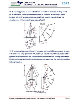 2022
ENGINEERING GRAPHICS /DEVELOPMENTOFSURFACES/I-SEM/RGM Page 10
10. A square pyramid of base side 30 mm and altitude 65 mm is resting on HP
on its base with a side of the base inclined at 250 to VP. It is cut by a plane
inclined 350 to HP and perpendicular to VP and bisects the axis. Draw the
development of the remaining surfaces of solid
11. A hexagonal pyramid of base 25 mm side and height 50 mm rests on its base
with one base edge parallel to VP.A string is wound around the surfaces of the
pyramid starting from the left extreme point of the base and ending at the same.
Find the shortest length of the string required. Also trace the path of the string
in the projection.
 